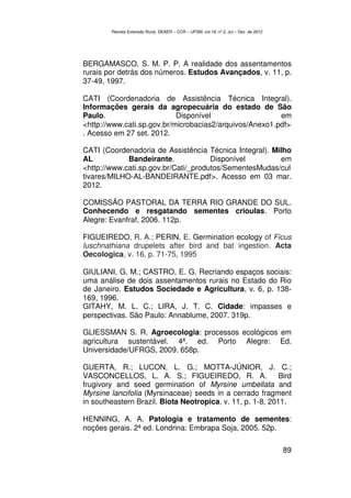 Revista Extensão Rural, DEAER – CCR – UFSM, vol.19, nº 2, Jul – Dez de 2012




BERGAMASCO, S. M. P. P. A realidade dos assentamentos
rurais por detrás dos números. Estudos Avançados, v. 11, p.
37-49, 1997.

CATI (Coordenadoria de Assistência Técnica Integral).
Informações gerais da agropecuária do estado de São
Paulo.                      Disponível                   em
<http://www.cati.sp.gov.br/microbacias2/arquivos/Anexo1.pdf>
. Acesso em 27 set. 2012.

CATI (Coordenadoria de Assistência Técnica Integral). Milho
AL           Bandeirante.             Disponível        em
<http://www.cati.sp.gov.br/Cati/_produtos/SementesMudas/cul
tivares/MILHO-AL-BANDEIRANTE.pdf>. Acesso em 03 mar.
2012.

COMISSÃO PASTORAL DA TERRA RIO GRANDE DO SUL.
Conhecendo e resgatando sementes crioulas. Porto
Alegre: Evanfraf, 2006. 112p.

FIGUEIREDO, R. A.; PERIN, E. Germination ecology of Ficus
luschnathiana drupelets after bird and bat ingestion. Acta
Oecologica, v. 16, p. 71-75, 1995

GIULIANI, G. M.; CASTRO, E. G. Recriando espaços sociais:
uma análise de dois assentamentos rurais no Estado do Rio
de Janeiro. Estudos Sociedade e Agricultura, v. 6, p. 138-
169, 1996.
GITAHY, M. L. C.; LIRA, J. T. C. Cidade: impasses e
perspectivas. São Paulo: Annablume, 2007. 319p.

GLIESSMAN S. R. Agroecologia: processos ecológicos em
agricultura sustentável. 4ª. ed. Porto Alegre: Ed.
Universidade/UFRGS, 2009. 658p.

GUERTA, R.; LUCON, L. G.; MOTTA-JÚNIOR, J. C.;
VASCONCELLOS, L. A. S.; FIGUEIREDO, R. A.                   Bird
frugivory and seed germination of Myrsine umbellata and
Myrsine lancifolia (Myrsinaceae) seeds in a cerrado fragment
in southeastern Brazil. Biota Neotropica, v. 11, p. 1-8, 2011.

HENNING, A. A. Patologia e tratamento de sementes:
noções gerais. 2ª ed. Londrina: Embrapa Soja, 2005. 52p.

                                                                                      89
 