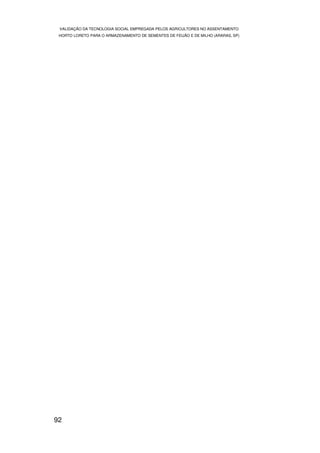 VALIDAÇÃO DA TECNOLOGIA SOCIAL EMPREGADA PELOS AGRICULTORES NO ASSENTAMENTO
 HORTO LORETO PARA O ARMAZENAMENTO DE SEMENTES DE FEIJÃO E DE MILHO (ARARAS, SP)




92
 