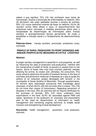 PERFIL DE PRODUTORES RURAIS FRENTE ÀS ZOONOSES E MEDIDAS PROFILÁTICAS DE DOENÇAS EM
                                     REBANHOS BOVINOS




sabem o que significa; 75% (18) não conhecem seus meios de
transmissão. Quanto à prevenção de enfermidades no rebanho, 25%
(6) afirmaram não exigir atestados durante a compra de animais;
50% (12) nunca realizaram exames de fezes no rebanho; 33,4% (8)
vacinam contra febre aftosa e raiva. O desconhecimento dos
produtores sobre zoonoses e medidas preventivas alerta para a
necessidade da disseminação de informações sobre manejo
sanitário e acompanhamento técnico permanente, de modo a
possibilitar a inclusão social e o fortalecimento do desenvolvimento
local.

Palavras-chave:           manejo sanitário, prevenção, produtores rurais,
zoonoses

PROFILE OF RURAL PRODUCERS TO FRONT ZOONOSES AND
DISEASE PROPHYLACTIC MEASURES IN CATTLE LIVESTOCK

Abstract

A proper sanitary management is essential in rural properties, as well
as influencing the rates of production and productivity, interfere with
the maintenance of health of herds, to prevent or expose them to risk
factors. Some of these risks may have zoonotic potential, besides
affecting the animal, its creator and, ultimately, the consumers. This
study aimed to determine the profile of livestock farmers in the face of
zoonoses and preventive measures of diseases as a way to guide the
actions of an extension project developed with farmers in the
municipality of Santa Quitéria of Maranhão. Through questionnaires,
24 farmers were interviewed concerning their knowledge about
zoonoses, of which 83.3% (20) did not know what it means, 75% (18)
do not know their means of transmission. Regarding prevention of
diseases in the herd, 25% (6) said they did not require certificates for
the purchase of animals, 50% (12) never underwent stool
examinations in the herd, 33.4% (8) vaccinated against FMD and
rabies. Ignorance of the producers on zoonoses and preventative
alert to the need for dissemination of information on health
management and monitoring ongoing technical, to enable social
inclusion and strengthening of local development.

Key-words:, health management,                       prevention, rural producers,
zoonosis




94
 