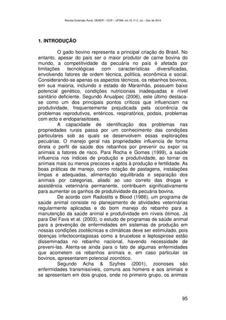Revista Extensão Rural, DEAER – CCR – UFSM, vol.19, nº 2, Jul – Dez de 2012




1. INTRODUÇÃO

         O gado bovino representa a principal criação do Brasil. No
entanto, apesar do país ser o maior produtor de carne bovina do
mundo, a competitividade da pecuária no país é afetada por
limitações    tecnológicas    com    características  diversificadas,
envolvendo fatores de ordem técnica, política, econômica e social.
Considerando-se apenas os aspectos técnicos, os rebanhos bovinos,
em sua maioria, incluindo o estado do Maranhão, possuem baixo
potencial genético, condições nutricionais inadequadas e nível
sanitário deficiente. Segundo Anualpec (2006), este último destaca-
se como um dos principais pontos críticos que influenciam na
produtividade, frequentemente prejudicada pela ocorrência de
problemas reprodutivos, entéricos, respiratórios, podais, problemas
com ecto e endoparasitoses.
         A capacidade de identificação dos problemas nas
propriedades rurais passa por um conhecimento das condições
particulares sob as quais se desenvolvem essas explorações
pecuárias. O manejo geral nas propriedades influencia de forma
direta o perfil de saúde dos rebanhos por prevenir ou expor os
animais a fatores de risco. Para Rocha e Gomes (1999), a saúde
influencia nos índices de produção e produtividade, ao tornar os
animais mais ou menos precoces e aptos à produção e fertilidade. As
boas práticas de manejo, como rotação de pastagens, instalações
limpas e adequadas, alimentação equilibrada e separação dos
animais por categorias, aliado ao uso correto das drogas e
assistência veterinária permanente, contribuem significativamente
para aumentar os ganhos de produtividade da pecuária bovina.
         De acordo com Radostits e Blood (1986), um programa de
saúde animal consiste no planejamento de atividades veterinárias
regularmente aplicadas e do bom manejo do rebanho para a
manutenção da saúde animal e produtividade em níveis ótimos. Já
para Del Fava et al. (2003), o estudo de programas de saúde animal
para a prevenção de enfermidades em sistemas de produção em
nossas condições zootécnicas e climáticas deve ser estimulado, pois
doenças infectocontagiosas como a brucelose e leptospirose estão
disseminadas no rebanho nacional, havendo necessidade de
preveni-las. Atenta-se ainda para o fato de algumas enfermidades
que acometem os rebanhos animais e, em caso particular os
bovinos, apresentarem potencial zoonótico.
         Segundo Acha & Szyfres (2001), zoonoses são
enfermidades transmissíveis, comuns aos homens e aos animais e
se apresentam em dois grupos, onde no primeiro grupo, os animais



                                                                                          95
 