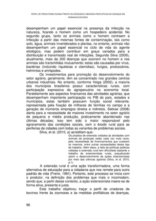 PERFIL DE PRODUTORES RURAIS FRENTE ÀS ZOONOSES E MEDIDAS PROFILÁTICAS DE DOENÇAS EM
                                     REBANHOS BOVINOS




desempenham um papel essencial na presença da infecção na
natureza, ficando o homem como um hospedeiro acidental. No
segundo grupo, tanto os animais como o homem contraem a
infecção a partir das mesmas fontes de contaminação, tais como
solo, água, animais invertebrados e plantas, no entanto, animais não
desempenham um papel essencial no ciclo de vida do agente
etiológico, mas podem contribuir em graus variados para a
distribuição e transmissão real de infecções. Segundo Silva (2009),
atualmente, mais de 200 doenças que ocorrem no homem e nos
animais são transmitidas mutuamente; estas são causadas por vírus,
bactérias (incluindo riquétsias e clamídias), fungos, protozoários,
helmintos e artrópodes.
          Os investimentos para promoção do desenvolvimento do
setor agrário, geralmente, têm se concentrado nos grandes centros
urbanos industriais. No entanto, conforme Veiga (2002), a maioria
dos municípios brasileiros possui características rurais, com
participação expressiva da agropecuária na economia local.
Paralelamente aos aspectos financeiros das atividades agrárias, que
desempenham importante participação no PIB do país, estados e
municípios, estas também possuem função social relevante,
representada pela fixação de milhares de famílias no campo e a
geração de inúmeros empregos diretos e indiretos. Sebrae (2008)
alerta para a necessidade de maiores investimento no setor agrário
de pequena e média produção, praticamente abandonado nas
últimas décadas; isso tem sido o maior responsável pelo
agravamento das condições sociais, com o êxodo rural para as
periferias de cidades com todas as variantes de problemas sociais.
          Silva, et al. (2010, a) acreditam que:
                                      Os projetos de extensão voltados às atividades com
                                      animais de produção estão cada vez mais raros,
                                      pela necessidade de financiamentos que custeiem
                                      os mesmos, entre outras necessidades desse tipo
                                      de trabalho. Além disso, a falta de políticas públicas
                                      voltadas à extensão rural tem dificultado bastante o
                                      trabalho de extensionistas rurais, prejudicando
                                      assim o desenvolvimento de ações extensionistas
                                      por meio das ciências agrárias (Silva, et al. 2010,
                                      p.1).
          A extensão rural é uma ação transformadora, uma forma
alternativa de educação para a cidadania que nos remete para outro
padrão de vida (Freire, 1981). Portanto, este processo se inicia com
o produtor, na definição dos problemas que mais o incomodam,
sendo que, a partir desse contexto, a ação extensionista insere-se de
forma ativa, presente e justa.
          Este trabalho objetivou traçar o perfil de criadores de
bovinos frente às zoonoses e às medidas profiláticas de doenças,


96
 