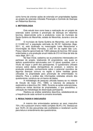 Revista Extensão Rural, DEAER – CCR – UFSM, vol.19, nº 2, Jul – Dez de 2012




como forma de orientar ações de extensão em propriedades ligadas
ao projeto de extensão intitulado Prevenção e Controle de Doenças
em Rebanhos Bovinos.

2. METODOLOGIA

          Este estudo teve como base a realização de um projeto de
extensão sobre controle e prevenção de doenças em rebanhos
bovinos, desenvolvido junto a produtores rurais do município de
Santa Quitéria do Maranhão, estado do Maranhão, durante o ano de
2009.
          O município de Santa Quitéria do Maranhão, com área de
2.112.890 km² e população estimada de 29.191 habitantes (Ibge,
2011, a), está localizado na mesorregião Leste Maranhense e
microrregião do Baixo Parnaíba, a 223 km da capital São Luís.
Possui rebanho aproximado de 7.800 cabeças de bovinos; 550 vacas
ordenhadas e uma produção anual média de 213 mil litros de leite de
vaca (Ibge, 2011, b).
          Na fase inicial, cadastrou-se os produtores interessados em
participar do projeto, totalizando 24 proprietários, aos quais se
aplicou questionários estruturados com 12 (doze) questões, com o
intuito de traçar o perfil dos participantes. O questionário utilizado
versava sobre dados demográficos do produtor, o sistema de
produção praticado, conhecimento sobre o potencial zoonótico de
algumas doenças comuns na região e sobre medidas gerais
utilizadas na propriedade para prevenção de enfermidades no
rebanho. Para a análise das informações coletadas através dos
questionários, construiu-se um banco de dados.
          A metodologia de pesquisa utilizada baseou-se no método
de Estudo de Caso (Yin, 1989); a natureza da pesquisa é
exploratória e descritiva (Gil, 1999). Durante as ações extensionistas,
realizou-se visitas técnicas às propriedades, o que possibilitou a
utilização da metodologia de observação participante.
          Realizou-se análise estatística descritiva, estabelecendo-se
a frequência de cada variável na amostra levantada.

3. RESULTADOS E DISCUSSÃO

          A maioria dos entrevistados pertence ao sexo masculino
75% (18) e possuem ensino médio completo 58,4% (14). Destaca-se
que 16,6% (4) dos pecuaristas são analfabetos e receberam auxílio
para leitura e entendimento dos questionários.




                                                                                          97
 