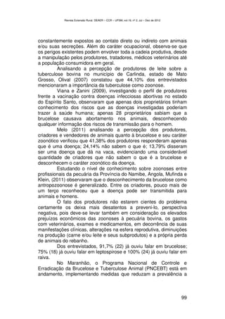 Revista Extensão Rural, DEAER – CCR – UFSM, vol.19, nº 2, Jul – Dez de 2012




constantemente expostos ao contato direto ou indireto com animais
e/ou suas secreções. Além do caráter ocupacional, observa-se que
os perigos existentes podem envolver toda a cadeia produtiva, desde
a manipulação pelos produtores, tratadores, médicos veterinários até
a população consumidora em geral.
         Analisando a percepção de produtores de leite sobre a
tuberculose bovina no município de Carlinda, estado de Mato
Grosso, Olival (2007) constatou que 44,10% dos entrevistados
mencionaram a importância da tuberculose como zoonose.
         Viana e Zanini (2009), investigando o perfil de produtores
frente a vacinação contra doenças infecciosas abortivas no estado
do Espírito Santo, observaram que apenas dois proprietários tinham
conhecimento dos riscos que as doenças investigadas poderiam
trazer à saúde humana; apenas 28 proprietários sabiam que a
brucelose causava abortamento nos animais, desconhecendo
qualquer informação dos riscos de transmissão para o homem.
         Melo (2011) analisando a percepção dos produtores,
criadores e vendedores de animais quanto à brucelose e seu caráter
zoonótico verificou que 41,38% dos produtores responderam apenas
que é uma doença; 24,14% não sabem o que é; 13,79% disseram
ser uma doença que dá na vaca, evidenciando uma considerável
quantidade de criadores que não sabem o que é a brucelose e
desconhecem o caráter zoonótico da doença.
         Estudando o nível de conhecimento sobre zoonoses entre
profissionais da pecuária da Província do Namibe, Angola, Mufinda e
Klein, (2011) observaram que o desconhecimento da brucelose como
antropozoonose é generalizado. Entre os criadores, pouco mais de
um terço reconheceu que a doença pode ser transmitida para
animais e homens.
         O fato dos produtores não estarem cientes do problema
certamente os deixa mais desatentos a preveni-lo, perspectiva
negativa, pois deve-se levar também em consideração os elevados
prejuízos econômicos das zoonoses à pecuária bovina, os gastos
com veterinários, exames e medicamentos, em decorrência de suas
manifestações clínicas, alterações na esfera reprodutiva, diminuições
na produção (carne e/ou leite e seus subprodutos) e a própria perda
de animais do rebanho.
         Dos entrevistados, 91,7% (22) já ouviu falar em brucelose;
75% (18) já ouviu falar em leptospirose e 100% (24) já ouviu falar em
raiva.
         No Maranhão, o Programa Nacional de Controle e
Erradicação da Brucelose e Tuberculose Animal (PNCEBT) está em
andamento, implementando medidas que reduzam a prevalência a



                                                                                          99
 