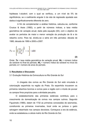 EVOLUÇÃO HISTÓRICA DA OVINOCULTURA NO RIO GRANDE DO SUL: COMPORTAMENTO DO REBANHO OVINO E PRODUÇÃO
                                          DE LÃ DE 1980 A 2007


hipóteses t-student, com o qual se verificou, a um nível de 5% de
significância, se o coeficiente angular b da reta de regressão ajustada aos
dados é significativamente diferente de zero.
           A fim de complementar a análise histórica, calculou-se, conforme
Crusius & Assis (1992), a partir de números índices, a taxa média
geométrica de variação anual, dada pela equação (02), com o objetivo de
avaliar os períodos de maior e menor variação da produção de lã e do
rebanho ovino. Para tal, dividiu-se a série em três períodos: década de
1980, década de 1990 e 2000 a 2007.




                                                                                              (2)
Onde: Tx = taxa média geométrica de variação anual; NIn = número índice
da variável no final do período; NIo = número índice da variável no início do
período; n = número de anos do período.


3. Resultados e Discussão
3.1 Evolução Histórica da Ovinocultura no Rio Grande do Sul


           A chegada dos ovinos ao Rio Grande do Sul está vinculada à
colonização espanhola na região do Prata. Os espanhóis trouxeram os
primeiros rebanhos bovinos e ovinos para a região com o intuito de povoar
os campos finos propícios para a atividade pecuária.
        O estabelecimento das primeiras estâncias contribuiu para o
crescimento da domesticação de ovinos nos campos sulinos. Segundo
Figueiredo (1985), datam de 1732 as primeiras concessões de sesmarias,
constituindo as primeiras invernadas, local onde se juntava o gado
selvagem rebanhado nos campos devolutos. Começava a era da estância,
onde se estabeleceu a célula matriz do Rio Grande do Sul.


10
 