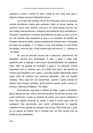 APONTAMENTOS SOBRE COMUNIDADES RURAIS DO SERTÃO BRASILEIRO



mandioca e mexer a farinha no forno, outras só com motor para ralar e
algumas utilizam processo totalmente manual.
         Já no caso das criações, de um de modo geral, entre os principais
animais domésticos criados pelo sertanejo, estão os porcos caipiras, os
caprinos, ovinos, aves, asininos, bovinos e, em menor escala, equinos, que
são criados extensivamente e utilizados principalmente para subsistência e
transporte. Geralmente o sertanejo dá preferência ao jegue ou burro, por ser
um dos animais mais adaptados à seca e às condições de trabalho de
forragem natural do sertão, sendo principalmente utilizado para o transporte
de carga nas cangalhas. “[...] o jegue é o que mais trabalha e o que menos
dá trabalho, come de tudo, rói até madeira para não morrer [...]”. (Sitiante no
- PI, 2008).
         No caso da pecuária bovina, ela é tradicional, utilizando-se das
pastagens naturais para alimentação. A rigor, o gado é criado solto
pastando junto à caatinga e tem pouca representatividade nos pequenos
sítios. Além da questão da produção, o gado é um elemento cultural
importante para os sitiantes, pois, na maioria dos casos, são apenas os
homens que trabalham com o gado, o que lhes confere determinado status
social, além de constituir uma poupança garantida                     pela sua liquidez
imediata. “Bom, aqui tem uns bezerrinhos, quando a gente precisa de
alguma coisa [roupas, remédios, dentre outros] a gente vende e apura um
dinheiro”. (Sitiante em Betânia – PE, 2005).
         Normalmente, logo após a colheita do milho, o gado é transferido
para o espaço da roça, onde se alimenta da palha. No período da seca, com
pasto insuficiente, o gado se alimenta da palma, uma cultura resistente à
seca. Nas regiões próximas às serras, o gado é levado para onde há
pastagens mais abundantes, isso ocorre principalmente no segundo
semestre do ano, período de estiagem das chuvas. Para evitar que o gado
de um sitiante se misture, ele é marcado com um ferro quente com as
iniciais do seu proprietário.


100
 