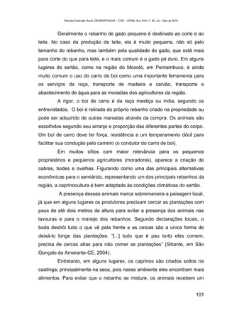 Revista Extensão Rural, DEAER/PPGExR – CCR – UFSM, Ano XVII, n° 20, Jul – Dez de 2010



         Geralmente o rebanho de gado pequeno é destinado ao corte e ao
leite. No caso da produção de leite, ela é muito pequena, não só pelo
tamanho do rebanho, mas também pela qualidade do gado, que está mais
para corte do que para leite, e o mais comum é o gado pé duro. Em alguns
lugares do sertão, como na região do Moxotó, em Pernambuco, é ainda
muito comum o uso do carro de boi como uma importante ferramenta para
os serviços da roça, transporte de madeira e carvão, transporte e
abastecimento de água para as moradias dos agricultores da região.
         A rigor, o boi de carro é da raça mestiça ou índia, segundo os
entrevistados. O boi é retirado do próprio rebanho criado na propriedade ou
pode ser adquirido de outras manadas através da compra. Os animais são
escolhidos segundo seu arranjo e proporção das diferentes partes do corpo.
Um boi de carro deve ter força, resistência e um temperamento dócil para
facilitar sua condução pelo carreiro (o condutor do carro de boi).
         Em muitos sítios com maior relevância para os pequenos
proprietários e pequenos agricultores (moradores), aparece a criação de
cabras, bodes e ovelhas. Figurando como uma das principais alternativas
econômicas para o semiárido, representando um dos principais rebanhos da
região, a caprinocultura é bem adaptada às condições climáticas do sertão.
         A presença desses animais marca sobremaneira a paisagem local,
já que em alguns lugares os produtores precisam cercar as plantações com
paus de até dois metros de altura para evitar a presença dos animais nas
lavouras e para o manejo dos rebanhos. Segundo declarações locais, o
bode destrói tudo o que vê pela frente e as cercas são a única forma de
deixá-lo longe das plantações. “[...] tudo que é pau torto eles comem,
precisa de cercas altas para não comer as plantações” (Sitiante, em São
Gonçalo do Amarante-CE, 2004).
         Entretanto, em alguns lugares, os caprinos são criados soltos na
caatinga, principalmente na seca, pois nesse ambiente eles encontram mais
alimentos. Para evitar que o rebanho se misture, os animais recebem um


                                                                                                    101
 