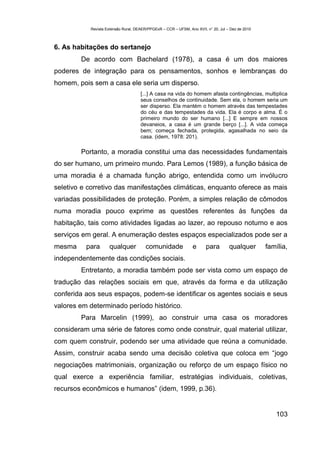 Revista Extensão Rural, DEAER/PPGExR – CCR – UFSM, Ano XVII, n° 20, Jul – Dez de 2010



6. As habitações do sertanejo
        De acordo com Bachelard (1978), a casa é um dos maiores
poderes de integração para os pensamentos, sonhos e lembranças do
homem, pois sem a casa ele seria um disperso.
                                     [...] A casa na vida do homem afasta contingências, multiplica
                                     seus conselhos de continuidade. Sem ela, o homem seria um
                                     ser disperso. Ela mantém o homem através das tempestades
                                     do céu e das tempestades da vida. Ela é corpo e alma. É o
                                     primeiro mundo do ser humano [...] E sempre em nossos
                                     devaneios, a casa é um grande berço [...]. A vida começa
                                     bem; começa fechada, protegida, agasalhada no seio da
                                     casa. (idem, 1978: 201).

        Portanto, a moradia constitui uma das necessidades fundamentais
do ser humano, um primeiro mundo. Para Lemos (1989), a função básica de
uma moradia é a chamada função abrigo, entendida como um invólucro
seletivo e corretivo das manifestações climáticas, enquanto oferece as mais
variadas possibilidades de proteção. Porém, a simples relação de cômodos
numa moradia pouco exprime as questões referentes às funções da
habitação, tais como atividades ligadas ao lazer, ao repouso noturno e aos
serviços em geral. A enumeração destes espaços especializados pode ser a
mesma     para      qualquer            comunidade               e      para        qualquer       família,
independentemente das condições sociais.
        Entretanto, a moradia também pode ser vista como um espaço de
tradução das relações sociais em que, através da forma e da utilização
conferida aos seus espaços, podem-se identificar os agentes sociais e seus
valores em determinado período histórico.
        Para Marcelin (1999), ao construir uma casa os moradores
consideram uma série de fatores como onde construir, qual material utilizar,
com quem construir, podendo ser uma atividade que reúna a comunidade.
Assim, construir acaba sendo uma decisão coletiva que coloca em “jogo
negociações matrimoniais, organização ou reforço de um espaço físico no
qual exerce a experiência familiar, estratégias individuais, coletivas,
recursos econômicos e humanos” (idem, 1999, p.36).


                                                                                                      103
 