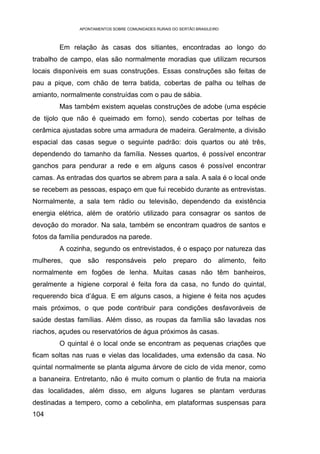 APONTAMENTOS SOBRE COMUNIDADES RURAIS DO SERTÃO BRASILEIRO



        Em relação às casas dos sitiantes, encontradas ao longo do
trabalho de campo, elas são normalmente moradias que utilizam recursos
locais disponíveis em suas construções. Essas construções são feitas de
pau a pique, com chão de terra batida, cobertas de palha ou telhas de
amianto, normalmente construídas com o pau de sábia.
        Mas também existem aquelas construções de adobe (uma espécie
de tijolo que não é queimado em forno), sendo cobertas por telhas de
cerâmica ajustadas sobre uma armadura de madeira. Geralmente, a divisão
espacial das casas segue o seguinte padrão: dois quartos ou até três,
dependendo do tamanho da família. Nesses quartos, é possível encontrar
ganchos para pendurar a rede e em alguns casos é possível encontrar
camas. As entradas dos quartos se abrem para a sala. A sala é o local onde
se recebem as pessoas, espaço em que fui recebido durante as entrevistas.
Normalmente, a sala tem rádio ou televisão, dependendo da existência
energia elétrica, além de oratório utilizado para consagrar os santos de
devoção do morador. Na sala, também se encontram quadros de santos e
fotos da família pendurados na parede.
        A cozinha, segundo os entrevistados, é o espaço por natureza das
mulheres,   que   são    responsáveis        pelo    preparo      do    alimento,   feito
normalmente em fogões de lenha. Muitas casas não têm banheiros,
geralmente a higiene corporal é feita fora da casa, no fundo do quintal,
requerendo bica d’água. E em alguns casos, a higiene é feita nos açudes
mais próximos, o que pode contribuir para condições desfavoráveis de
saúde destas famílias. Além disso, as roupas da família são lavadas nos
riachos, açudes ou reservatórios de água próximos às casas.
        O quintal é o local onde se encontram as pequenas criações que
ficam soltas nas ruas e vielas das localidades, uma extensão da casa. No
quintal normalmente se planta alguma árvore de ciclo de vida menor, como
a bananeira. Entretanto, não é muito comum o plantio de fruta na maioria
das localidades, além disso, em alguns lugares se plantam verduras
destinadas a tempero, como a cebolinha, em plataformas suspensas para
104
 