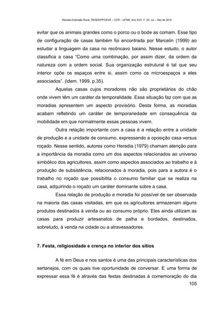 Revista Extensão Rural, DEAER/PPGExR – CCR – UFSM, Ano XVII, n° 20, Jul – Dez de 2010



evitar que os animais grandes como o porco ou o bode as comam. Esse tipo
de configuração de casas também foi encontrada por Marcelin (1999) ao
estudar a linguagem da casa no recôncavo baiano. Nesse estudo, o autor
classifica a casa “Como uma combinação, por assim dizer, da ordem da
natureza com a ordem social. Sua organização estrutural é tal que seu
interior opõe os espaços entre si, assim como os microespaços a eles
associados”. (idem, 1999, p.35).
        Aquelas casas cujos moradores não são proprietários do chão
onde vivem têm um caráter da temporalidade. Essa situação faz com que as
moradias apresentem um aspecto provisório. Desta forma, as moradias
acabam refletindo um caráter de temporariedade em consequência da
mobilidade em que normalmente essas pessoas vivem.
        Outra relação importante com a casa é a relação entre a unidade
de produção e a unidade de consumo, expressando a oposição casa versus
roçado. Nesse sentido, autores como Heredia (1979) chamam atenção para
a importância da moradia como um dos aspectos relacionados ao universo
simbólico dos agricultores, assim como aspectos associados ao trabalho e à
produção de subsistência, relacionados à moradia, pois para a autora é o
trabalho no roçado que possibilita o consumo familiar que se realiza na
casa, adquirindo o roçado um caráter dominante sobre a casa.
        Essa relação de produção e moradia foi possível de ser observada
na maioria das casas visitadas, em que os agricultores armazenam alguns
produtos destinados à venda ou ao consumo próprio. Eles ainda utilizam as
casas para produzir artesanatos de palha e bordados, destinados,
sobretudo, à venda na cidade ou a atravessadores.



7. Festa, religiosidade e crença no interior dos sítios


        A fé em Deus e nos santos é uma das principais características dos
sertanejos, com os quais tive oportunidade de conversar. E uma forma de
expressar essa fé é através das festas destinadas à comemoração do dia
                                                                                                   105
 