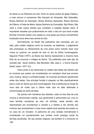 APONTAMENTOS SOBRE COMUNIDADES RURAIS DO SERTÃO BRASILEIRO



do Santo ou ao Padroeiro do sítio. Entre os vários santos da Igreja Católica,
o mais comum é comemorar São Gonçalo do Amarante, São Sebastião,
Nossa Senhora da Assunção, Nossa Senhora Aparecida, Nossa Senhora
de Fátima, a Festa de Maria, Nossa Senhora da Conceição, São Pedro, São
José e muito outros Santos que compõem a tradição desses sítios. É
importante ressaltar que praticamente em todo o sítio em que havia muitas
famílias morando existia uma capela ou uma igreja que ficava normalmente
localizada numa área mais central do sítio.
        Normalmente, as festas dos padroeiros são marcadas, por um
lado, pelo caráter religioso como as novenas, as ladainhas, o pagamento
das promessas ou oferecimento de uma prece como mandar rezar uma
missa ou queimar um pacote de vela no dia do Santo homenageado.
Segundo Prado (1977), as festas dos Santos representam a maneira mais
forte de se provocar o milagre do Santo. “Os preferidos para este tipo de
contrato são Santo Antônio, São Benedito, São João e o Divino Espírito
Santo” (idem, 1977: 27).
        Outro ponto a ser observado no caráter das festas dos Santos são
as novenas que podem ser consideradas um complexo ritual que envolve
reza, música, dança e confraternização. As novenas acontecem geralmente
antes das festas. Sua principal função é preparar os fiéis espiritualmente
para o culto ao Santo que será homenageado. Ela é distribuída ao longo de
nove dias de modo que a última noite caia na data destinada à
comemoração do santo da festa.
        De acordo com narrativas dos sitiantes, cada um dos dias de uma
novena é denominado noitada, que geralmente é patrocinado por uma ou
mais famílias moradoras do sítio. As famílias, neste sentido, são
responsáveis por providenciar a comida e a bebida a ser servida aos
músicos que acompanham a reza numa capela local (quando ela existe) ou
na casa de um morador. O patrocínio de uma noitada normalmente é
considerado um acontecimento que confere muito prestígio social às
famílias escolhidas. No seu sentido religioso, ela também é o momento no
106
 