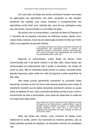 APONTAMENTOS SOBRE COMUNIDADES RURAIS DO SERTÃO BRASILEIRO



         Por outro lado, as festas dos santos contribuem também como fator
de aglutinação dos agricultores nos sítios, povoados ou nas cidades,
sobretudo nas cidades, pois nesse momento o comparecimento dos
agricultores se faz notar, pois sitiantes são povo da rua, participam juntos
nas vias sacras, nas procissões ou nos leilões da igreja.
         De acordo com os entrevistados, o período da festa do Padroeiro é
o momento de as pessoas colocarem as melhores roupas, sapato novo,
coisas dessa natureza. Esse tipo de observação também foi feito por Ferlini
(2001) nos engenhos do período colonial.
                               [...] as festas de Natal e da Páscoa constituíam momentos de
                               congraçamento das populações rurais e urbanas nos
                               engenhos, quando se organizavam grandes comemorações,
                               com muitos convidados, que permaneciam por vários dias
                               nas propriedades (idem, 2001: 451).

         Segundo os entrevistados, outras festas de Santos muito
comemoradas são a de Santo Antônio e de São João. Essas festas são
comemoradas em praticamente todo o sertão e acontecem nos meses de
junho ou julho. São as chamadas festas juninas ou julinas, marcadas pelas
grandes fogueiras, pelas rodas em volta da fogueira e pelas quadrilhas de
São João.
         Nas festas juninas geralmente acontecem os principais bailes
dançantes, movidos ao som do forró e das músicas propícias para a festa. É
importante ressaltar que os bailes dançantes acontecem sempre ou quase
todos os sábados do ano, mas no período das festas juninas é que o corre o
envolvimento de toda a comunidade, como pode ser observado no relato de
uma agricultora logo abaixo.
                               Aqui a festa que é boa e que todo mundo participa é a festa
                               de fogueira ou as festas juninas. A gente enfeita o lugar as
                               crianças dançam quadrilha na escola e os adultos também
                               dançam quadrilha. Tem muito forró, é uma forma de
                               integração dos moradores dos sítios. (Sitiante em São Luiz
                               do Curu-CE, 2004).

         Além das festas dos Santos, outro momento de festejo muito
tradicional no sertão, porém não ocorrendo de maneira periódica, são as
festas políticas (período de eleições), os chamados comícios de candidatos
108
 