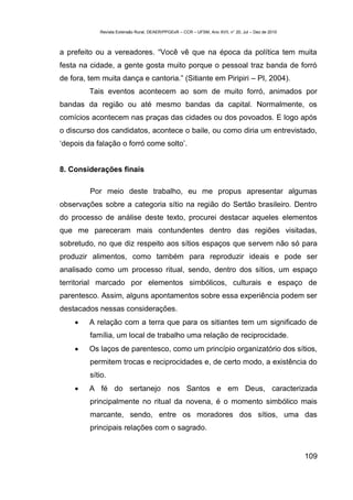 Revista Extensão Rural, DEAER/PPGExR – CCR – UFSM, Ano XVII, n° 20, Jul – Dez de 2010



a prefeito ou a vereadores. “Você vê que na época da política tem muita
festa na cidade, a gente gosta muito porque o pessoal traz banda de forró
de fora, tem muita dança e cantoria.” (Sitiante em Piripiri – PI, 2004).
         Tais eventos acontecem ao som de muito forró, animados por
bandas da região ou até mesmo bandas da capital. Normalmente, os
comícios acontecem nas praças das cidades ou dos povoados. E logo após
o discurso dos candidatos, acontece o baile, ou como diria um entrevistado,
‘depois da falação o forró come solto’.


8. Considerações finais

         Por meio deste trabalho, eu me propus apresentar algumas
observações sobre a categoria sítio na região do Sertão brasileiro. Dentro
do processo de análise deste texto, procurei destacar aqueles elementos
que me pareceram mais contundentes dentro das regiões visitadas,
sobretudo, no que diz respeito aos sítios espaços que servem não só para
produzir alimentos, como também para reproduzir ideais e pode ser
analisado como um processo ritual, sendo, dentro dos sítios, um espaço
territorial marcado por elementos simbólicos, culturais e espaço de
parentesco. Assim, alguns apontamentos sobre essa experiência podem ser
destacados nessas considerações.
        A relação com a terra que para os sitiantes tem um significado de
         família, um local de trabalho uma relação de reciprocidade.
        Os laços de parentesco, como um princípio organizatório dos sítios,
         permitem trocas e reciprocidades e, de certo modo, a existência do
         sítio.
        A fé do sertanejo nos Santos e em Deus, caracterizada
         principalmente no ritual da novena, é o momento simbólico mais
         marcante, sendo, entre os moradores dos sítios, uma das
         principais relações com o sagrado.


                                                                                                    109
 