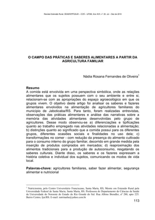 Revista Extensão Rural, DEAER/PPGExR – CCR – UFSM, Ano XVII, n° 20, Jul – Dez de 2010




    O CAMPO DAS PRÁTICAS E SABERES ALIMENTARES A PARTIR DA
                    AGRICULTURA FAMILIAR



                                                                                                          1
                                                           Nádia Rosana Fernandes de Oliveira


Resumo
A comida está envolvida em uma perspectiva simbólica, onde as relações
alimentares que os sujeitos possuem com o seu ambiente e entre si,
relacionam-se com as apropriações do espaço agroecológico em que os
grupos vivem. O objetivo deste artigo foi analisar os saberes e fazeres
alimentares envolvidos na alimentação de agricultores familiares do
município de Jaboticaba/RS. Para tanto, foram realizadas entrevistas,
observações das práticas alimentares e análise das narrativas sobre a
memória das atividades alimentares desenvolvidas pelo grupo de
agricultores. Desse modo observou-se a) diferenciações e tipificações
quanto ao trabalho empregado nas atividades relacionadas a alimentação;
b) distinções quanto ao significado que a comida possui para os diferentes
grupos, diferentes ocasiões sociais e finalidades no uso dela; c)
transformações no comer - com redução da presença do alimento cultivado
para o consumo interno do grupo familiar, decorrido em grande medida pela
inserção de produtos comprados em mercados; d) reaproximação dos
alimentos tradicionais para a produção de autoconsumo, resgatando os
saberes culturais. Diante disso, os saberes e os fazeres expressam a
história coletiva e individual dos sujeitos, comunicando os modos de vida
local.

Palavras-chave: agricultores familiares, saber fazer alimentar, segurança
alimentar e nutricional



1
  Nutricionista, pelo Centro Universitário Franciscano, Santa Maria, RS; Mestre em Extensão Rural pela
Universidade Federal de Santa Maria, Santa Maria, RS. Professora do Departamento de Ciências da Saúde
da Universidade do Noroeste do Estado do Rio Grande do Sul. Rua Albino Brendler, nº 280, apto 225.
Bairro Centro, Ijuí/RS. E-mail: nutrinadia@yahoo.com.br
                                                                                                        113
 
