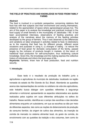 O CAMPO DAS PRÁTICAS E SABERES ALIMENTARES A PARTIR DA AGRICULTURA FAMILIAR



THE FIELD OF PRACTICES AND KNOWLEDGE IN FOOD FROM FAMILY
                          FARMS

Abstract
The food is involved in a symbolic perspective, concerning relations that
food has with that subjects and their environment and among themselves,
related to the appropriation of space where agroecological groups live. The
aim of this paper is to analyze the knowledge and practices involved in the
food supply of small farmers in the municipality of Jaboticaba / RS. It had
been accomplished interviews, observations of feeding practices and
analysis of the narratives about the memory of the feeding activities
developed by the group of farmers. Thus it was observed a) the differences
and variations on labor employed in activities related to food, b) distinctions
as to the meaning that food has for different groups, different social
occasions and purposes in using it, c) changes in eating - to reduce the
presence of food grown for domestic consumption of the family, passed
largely by the inclusion of products bought in markets, d) the return of
traditional food production for self-consumption, thus reclaiming cultural
knowledge. Given this, the knowledge and the making express the collective
history of individuals and inform the local ways of life.
Keywords: farmers, know how of food production, food and nutrition
security.

1. Introdução


         Esse texto é o resultado da produção do trabalho junto a
agricultores e agricultoras do município de Jaboticaba, localizado na região
noroeste do estado do Rio Grande do Sul, Brasil. Abordando as questões
acerca das representações da comida no cotidiano da vida dos agricultores,
este trabalho busca dialogar com questões referentes à segurança
alimentar e nutricional, apresentando os aspectos relacionados aos ajustes
realizados pelos sujeitos em suas diferentes atribuições na esfera do
trabalho. Nesse sentido, identifica-se o campo das escolhas e das decisões
alimentares enquanto um subsistema, em que as escolhas se dão por meio
de diferentes aspectos, tais como as noções do distanciamento da produção
de consumo familiar, da origem de cultivo dos alimentos, da inserção da
comida de mercado no sistema alimentar local, do gosto da comida, do
envolvimento com as questões da tradição e dos costumes, bem como do

114
 