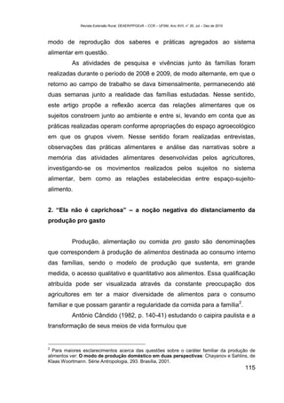 Revista Extensão Rural, DEAER/PPGExR – CCR – UFSM, Ano XVII, n° 20, Jul – Dez de 2010



modo de reprodução dos saberes e práticas agregados ao sistema
alimentar em questão.
          As atividades de pesquisa e vivências junto às famílias foram
realizadas durante o período de 2008 e 2009, de modo alternante, em que o
retorno ao campo de trabalho se dava bimensalmente, permanecendo até
duas semanas junto a realidade das famílias estudadas. Nesse sentido,
este artigo propõe a reflexão acerca das relações alimentares que os
sujeitos constroem junto ao ambiente e entre si, levando em conta que as
práticas realizadas operam conforme apropriações do espaço agroecológico
em que os grupos vivem. Nesse sentido foram realizadas entrevistas,
observações das práticas alimentares e análise das narrativas sobre a
memória das atividades alimentares desenvolvidas pelos agricultores,
investigando-se os movimentos realizados pelos sujeitos no sistema
alimentar, bem como as relações estabelecidas entre espaço-sujeito-
alimento.


2. “Ela não é caprichosa” – a noção negativa do distanciamento da
produção pro gasto


          Produção, alimentação ou comida pro gasto são denominações
que correspondem à produção de alimentos destinada ao consumo interno
das famílias, sendo o modelo de produção que sustenta, em grande
medida, o acesso qualitativo e quantitativo aos alimentos. Essa qualificação
atribuída pode ser visualizada através da constante preocupação dos
agricultores em ter a maior diversidade de alimentos para o consumo
                                                                                                      2
familiar e que possam garantir a regularidade da comida para a família .
          Antônio Cândido (1982, p. 140-41) estudando o caipira paulista e a
transformação de seus meios de vida formulou que


2
  Para maiores esclarecimentos acerca das questões sobre o caráter familiar da produção de
alimentos ver: O modo de produção doméstico em duas perspectivas: Chayanov e Sahlins, de
Klaas Woortmann. Série Antropologia, 293. Brasília, 2001.
                                                                                                          115
 