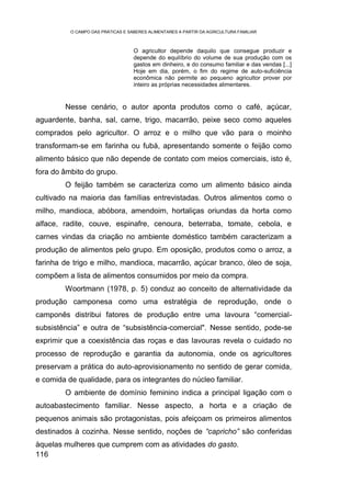 O CAMPO DAS PRÁTICAS E SABERES ALIMENTARES A PARTIR DA AGRICULTURA FAMILIAR



                                   O agricultor depende daquilo que consegue produzir e
                                   depende do equilíbrio do volume de sua produção com os
                                   gastos em dinheiro, e do consumo familiar e das vendas [...]
                                   Hoje em dia, porém, o fim do regime de auto-suficiência
                                   econômica não permite ao pequeno agricultor prover por
                                   inteiro as próprias necessidades alimentares.


        Nesse cenário, o autor aponta produtos como o café, açúcar,
aguardente, banha, sal, carne, trigo, macarrão, peixe seco como aqueles
comprados pelo agricultor. O arroz e o milho que vão para o moinho
transformam-se em farinha ou fubá, apresentando somente o feijão como
alimento básico que não depende de contato com meios comerciais, isto é,
fora do âmbito do grupo.
        O feijão também se caracteriza como um alimento básico ainda
cultivado na maioria das famílias entrevistadas. Outros alimentos como o
milho, mandioca, abóbora, amendoim, hortaliças oriundas da horta como
alface, radite, couve, espinafre, cenoura, beterraba, tomate, cebola, e
carnes vindas da criação no ambiente doméstico também caracterizam a
produção de alimentos pelo grupo. Em oposição, produtos como o arroz, a
farinha de trigo e milho, mandioca, macarrão, açúcar branco, óleo de soja,
compõem a lista de alimentos consumidos por meio da compra.
        Woortmann (1978, p. 5) conduz ao conceito de alternatividade da
produção camponesa como uma estratégia de reprodução, onde o
camponês distribui fatores de produção entre uma lavoura “comercial-
subsistência” e outra de “subsistência-comercial". Nesse sentido, pode-se
exprimir que a coexistência das roças e das lavouras revela o cuidado no
processo de reprodução e garantia da autonomia, onde os agricultores
preservam a prática do auto-aprovisionamento no sentido de gerar comida,
e comida de qualidade, para os integrantes do núcleo familiar.
        O ambiente de domínio feminino indica a principal ligação com o
autoabastecimento familiar. Nesse aspecto, a horta e a criação de
pequenos animais são protagonistas, pois afeiçoam os primeiros alimentos
destinados à cozinha. Nesse sentido, noções de “capricho” são conferidas
àquelas mulheres que cumprem com as atividades do gasto.
116
 