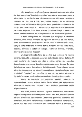 Revista Extensão Rural, DEAER/PPGExR – CCR – UFSM, Ano XVII, n° 20, Jul – Dez de 2010



         Não raras foram as afirmações que evidenciavam a característica
de “não caprichosa” imputada à mulher que não se preocupava com a
alimentação de sua família, que não conservava as práticas de parentesco
herdadas de sua mãe e avó. Visto dessa maneira, se no ambiente
doméstico não encontramos horta, jardim, certa quantidade ou variedade de
doces, bolachas e biscoitos, o resultado é de responsabilidade do trabalho
da mulher. Aspectos como estes acabam por sobrecarregar o trabalho da
mulher na medida em que ela se responsabiliza por todas essas questões.
         A horta configura-se no ambiente que congrega a variedade
alimentar, onde muitas mulheres se orgulham da riqueza de suas hortas,
como expõe uma das entrevistadas: “Nesse verão nunca me faltou alface.
Sempre tenho horta feita: melancia, batata, tempero, esse eu tenho muito,
salsinha, cebolinha e cebola de cabeça, e também cenoura, beterraba,
couve e tomate quando é época”.
         Um importante subsistema de escolha, que se insere no sistema
alimentar local, são os aspectos saudáveis atribuídos às plantas da horta. O
valor medicinal da verdura, dos chás e outras plantas são aspectos
determinantes na presença de determinadas preparações à mesa. É o caso
da linhaça, da couve, do espinafre, do feijão adzuki. Estes e tantos outros
alimentos destacam-se por serem incorporados no cardápio pelo seu valor
“medicinal”, “curativo”. As menções de que um ou outro alimento é
“remédio”, mostra a função deles nas condições de saúde da população.
         Assim, as hortaliças, principalmente, ganham conotação e
equivalência de cuidado à saúde. Dessa forma, a horta, por agrupar estes
alimentos, mostra-se, mais uma vez, como o ambiente que oferece saúde
ao grupo familiar.
         Por vezes, durante as visitas, algumas entrevistadas justificavam-
se pelas condições de apresentação da horta – para mim, enquanto pessoa
de fora, estranha ao seu ambiente. Geralmente quando da ocorrência das
entrevistas, ficávamos na varanda ou na cozinha da casa das entrevistadas,
porém, não raro elas convidavam para conhecer melhor o ambiente, o
                                                                                                    117
 