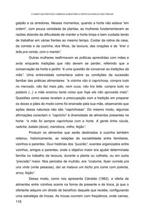 O CAMPO DAS PRÁTICAS E SABERES ALIMENTARES A PARTIR DA AGRICULTURA FAMILIAR



galpão e os arredores. Nesses momentos, quando a horta não estava “em
ordem”, com pouca variedade de plantas, as mulheres fundamentavam as
razões dizendo da dificuldade de manter a horta limpa e bem cuidada tendo
de trabalhar em várias frentes ao mesmo tempo. Cuidar da rotina da casa,
da comida e da cozinha, dos filhos, da lavoura, das criações e de “tirar o
leite pra venda, com o marido”.
          Outras mulheres reafirmavam as práticas aprendidas com mães e
avós enquanto tradições que não devem se perder, referindo que a
conservação da horta e jardim “é uma questão de conservar as tradições da
mãe”. Uma entrevistada comentava sobre as condições da sucessão
familiar das práticas alimentares: “a vizinha não é caprichosa, compra tudo
no mercado, não faz mais pão, nem cuca, não tira leite, compra tudo na
padaria (...) a mãe ensinou tanta coisa que hoje ela não aproveita mais”.
Questões como essas revelam a preocupação com a tradição em preparar
os doces e pães do modo como foi ensinado pela sua mãe, observando que
ações dessa natureza não são “caprichosas”. Do mesmo modo, algumas
afirmações conectam o “capricho” à diversidade de alimentos presentes na
horta: “a mãe foi sempre caprichosa com a horta. A gente tinha rúcula,
radiche, batata (doce), mandioca, milho, feijão”.
          Produzir os alimentos que serão destinados à cozinha também
reiterou, historicamente, as relações de sociabilidade entre familiares,
vizinhos e parentes. Ouvi histórias dos “puxirão”, eventos organizados entre
vizinhos, amigos e parentes, onde o objetivo maior era ajudar determinada
família no trabalho da lavoura, durante a planta ou colheita, ou em outra
“precisão” maior. Nos períodos de mutirão, era “costume, fazer comida pra
uns vinte (vinte pessoas), daí se matava um bicho pra come com polenta,
arroz, feijão”.
          Desse modo, como nos apresenta Cândido (1982), a oferta de
alimentos entre vizinhos ocorre na forma de presente e de troca, já que o
ofertante adquire um direito de benefício daquele que recebe, configurando
uma estratégia de trocas. As trocas ocorrem com freqüência, onde carnes,
118
 