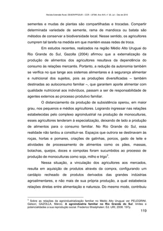 Revista Extensão Rural, DEAER/PPGExR – CCR – UFSM, Ano XVII, n° 20, Jul – Dez de 2010



sementes e mudas de plantas são compartilhadas e trocadas. Compartir
determinada variedade de semente, rama de mandioca ou batata são
métodos de conservar a biodiversidade local. Nesse sentido, os agricultores
cumprem tal tarefa na medida em que mantém essas redes de troca.
           Em estudos recentes, realizados na região Médio Alto Uruguai do
Rio Grande do Sul, Gazolla (2004) afirmou que a externalização da
produção de alimentos dos agricultores resultava da dependência do
consumo às relações mercantis. Portanto, a redução da autonomia também
se verifica no que tange aos sistemas alimentares e à segurança alimentar
e nutricional dos sujeitos, pois as produções diversificadas – também
destinadas ao autoconsumo familiar –, que garantem aporte alimentar com
qualidade nutricional aos indivíduos, passam a ser de responsabilidade de
agentes externos ao processo produtivo familiar.
           O distanciamento da produção de subsistência operou, em maior
grau, nos pequenos e médios agricultores. Logrando ingressar nas relações
estabelecidas pelo complexo agroindustrial na produção de monoculturas,
esses agricultores tenderam à especialização, deixando de lado a produção
de alimentos para o consumo familiar. No Rio Grande do Sul, essa
realidade não tardou a constituir-se. Espaços que outrora se destinavam às
roças, hortas e pomares, criações de galinhas, porcos, gado de leite e
atividades de processamento de alimentos como os pães, massas,
bolachas, queijos, doces e compotas foram sucumbidos ao processo de
                                                                            3
produção de monoculturas como soja, milho e trigo .
           Nessa situação, a vinculação dos agricultores aos mercados,
resulta em aquisição de produtos através da compra, configurando um
cardápio    recheado          de     produtos          derivados           das      grandes          indústrias
agroalimentares, e não mais de sua própria produção, a qual estabelecia
relações diretas entre alimentação e natureza. Do mesmo modo, contribuiu


3
  Sobre as relações da agroindustrialização familiar no Médio Alto Uruguai ver PELEGRINI,
Gelson; GAZOLLA, Márcio. A agroindústria familiar no Rio Grande do Sul: limites e
potencialidades a sua reprodução social. Frederico Westphalen: Ed. URI, 2008. 197p.
                                                                                                           119
 