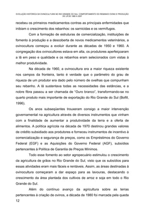 EVOLUÇÃO HISTÓRICA DA OVINOCULTURA NO RIO GRANDE DO SUL: COMPORTAMENTO DO REBANHO OVINO E PRODUÇÃO
                                          DE LÃ DE 1980 A 2007


recebeu os primeiros medicamentos contras as principais enfermidades que
inibiam o crescimento dos rebanhos: os sarnicidas e os vermífugos.
           Com a formação de estruturas de comercialização, instituições de
fomento à produção e a descoberta de novos medicamentos veterinários, a
ovinocultura começou a evoluir durante as décadas de 1950 e 1960. A
congregação dos ovinocultores estava em alta, os produtores aperfeiçoaram
a lã em peso e qualidade e os rebanhos eram selecionados com vistas à
melhor produtividade.
           Na década de 1960, a ovinocultura era a maior riqueza existente
nos campos da fronteira, tanto é verdade que o parâmetro do grau de
riqueza de um produtor era dado pelo número de ovelhas que compunham
seu rebanho. A lã sustentava todas as necessidades das estâncias, e a
nobre fibra passou a ser chamada de “Ouro branco”, transformando-se no
quarto produto mais importante de exportação do Rio Grande do Sul (Bofill,
1996).
           Os anos subseqüentes trouxeram consigo a maior intervenção
governamental na agricultura através de diversos instrumentos que vinham
com a finalidade de aumentar a produtividade da terra e a oferta de
alimentos. A política agrícola na década de 1970 destinou grandes valores
de crédito subsidiado aos produtores e forneceu instrumentos de incentivo à
comercialização e segurança de preços, como os Empréstimos do Governo
Federal (EGF) e as Aquisições do Governo Federal (AGF), subsídios
pertencentes à Política de Garantia de Preços Mínimos.
           Todo esse fomento ao setor agropecuário estimulou o crescimento
da agricultura de grãos no Rio Grande do Sul, visto que os subsídios para
essas atividades eram mais fáceis e rentáveis. Assim, as áreas destinadas à
ovinocultura começaram a dar espaço para as lavouras, destacando o
crescimento da área plantada dos cultivos de arroz e soja em todo o Rio
Grande do Sul.
           Além do contínuo avanço da agricultura sobre as terras
pertencentes à criação de ovinos, a década de 1980 foi marcada pela queda
12
 