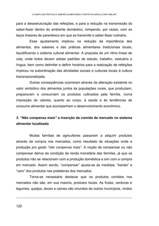 O CAMPO DAS PRÁTICAS E SABERES ALIMENTARES A PARTIR DA AGRICULTURA FAMILIAR



para a desestruturação das refeições, e para a redução na transmissão do
saber-fazer dentro do ambiente doméstico, rompendo, por vezes, com os
laços lineares de parentesco em que se transmite o saber-fazer culinário.
        Esse ajustamento implicou na redução da importância dos
alimentos, dos saberes e das práticas alimentares tradicionais locais,
liquidificando o sistema cultural alimentar. A proposta de um ritmo linear de
vida, onde todos devem adotar padrões de estudo, trabalho, vestuário e
língua, bem como delimitar e definir horários para a realização de refeições
implicou na subordinação das atividades sociais e culturais locais à cultura
transnacionalizada.
        Outras conseqüências ocorreram através da alteração existente no
valor simbólico dos alimentos juntos às populações rurais, que produziam,
preparavam e consumiam os produtos cultivados pela família, numa
imposição de valores, quanto ao corpo, à saúde e às tendências de
consumo alimentar que acompanham o desenvolvimento econômico.


3. “Não compensa mais” a inserção da comida de mercado no sistema
alimentar localizado


        Muitas famílias de agricultores passaram a adquirir produtos
através da compra nos mercados, como resultado de situações onde a
produção pro gasto “não compensa mais”. A noção de compensar ou não
compensar deriva da condição da renda monetária das famílias, já que os
produtos não se relacionam com a produção doméstica e sim com a compra
em mercado. Assim sendo, “compensar” ajusta-se às medidas: “barato” e
“caro” dos produtos nas prateleiras dos mercados.
        Torna-se necessário destacar que os produtos contidos nos
mercados não são, em sua maioria, produtos locais. As frutas, verduras e
legumes, queijos, doces e carnes são oriundos de outros municípios, vindos




120
 