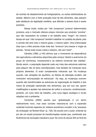Revista Extensão Rural, DEAER/PPGExR – CCR – UFSM, Ano XVII, n° 20, Jul – Dez de 2010



de centrais de abastecimento de hortigranjeiros, ou outras distribuidoras do
estado. Mesmo com a forte produção local de tais alimentos, eles passam
pelo obstáculo da legislação sanitária, que dificulta o acesso local a esses
produtos.
        Desse modo, acaba por “não compensar” produzir determinados
produtos, pois o mercado oferece preços menores aos produtos “prontos”,
que não necessitam do cuidado e do trabalho para “vingar”. Ao mesmo
tempo em que “não compensa” também trabalhar no cuidado da planta, pois
a comida não terá mais o mesmo gosto, o mesmo sabor. Uma entrevistada
dizia que o milho precisa muito mais dos “venenos” pra crescer e vingar as
plantas, “senão botar essas uréias e adubos, não vem mais!”.
        Cândido (1982, p.142) afirmou que o incremento da dependência
dos agricultores a alimentos adquiridos pela compra “destrói a autonomia do
grupo de vizinhança, incorporando-o ao sistema comercial das cidades”.
Sendo assim, a população depende cada vez mais das estruturas externas
para adquirir não só bens manufaturados, mas também de manipular seus
próprios alimentos. O autor complementa indicando que “há mudança
quando, nas variações de equilíbrio, os fatores de alteração avultam, até
motivarem recomposição de estruturas”. Ou seja, as mudanças ocorrem
quando são transformadas as estruturas de organização do trabalho e dos
meios de produção (apreensão dos alimentos), que por sua vez, geram
modificações e ajustes nas estruturas de cultivo e consumo, condicionando,
portanto, um novo ritmo de trabalho, uma nova lógica ecológica e novas
relações com o ambiente.
        Contreras         (2005)         aponta         que       “globalização             é       um   termo
relativamente novo, mas esse conceito relaciona-se com a expansão
ocidental incluindo aspectos do ‘sistema econômico mundial’ e do ‘processo
de civilização’ de Norbert Elias” (p. 129). De acordo com o autor, entende-se
por ele um amplo processo de transformações sociais que, combinado aos
fenômenos da revolução industrial a qual “do início do século XIX ao final do


                                                                                                          121
 