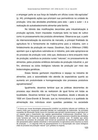 Revista Extensão Rural, DEAER/PPGExR – CCR – UFSM, Ano XVII, n° 20, Jul – Dez de 2010



a empregar parte se sua força de trabalho em ofícios rurais não-agrícolas”
(p. 44), privilegiando ações que priorizem sua permanência na unidade de
produção. Uma das atividades prioritárias para esta – para o autor – é a
realização do autoabastecimento alimentar pela família.
           No trânsito das modificações decorridas pela industrialização à
produção agrícola, foram imputadas mudanças tanto na base de cultivo
como no processamento dos produtos alimentares. Observa-se que, a partir
da internacionalização da economia de mercado, a principal finalidade da
agricultura foi o fornecimento de matéria-prima para a indústria, com o
fortalecimento da produção em massa. Goodman, Sorj e Wilkinson (1990)
apontam que a agricultura submetia-se à indústria, pois esta apropriava-se
do processo de produção rural, visto que, deslocava a terra enquanto meio
de produção; substituía os produtos rurais/ “naturais”, no processamento de
alimentos, pelos produtos sintéticos derivados da produção industrial; e, por
fim, eliminava os ciclos biológicos naturais de produção por meio das
biotecnologias genéticas.
           Esses fatores ganharam importância e espaço na indústria de
alimentos, pois a sazonalidade não atendia às expectativas quanto ao
aumento em produtividade e homogeneização dos processos produtivos
                     6
agroalimentares .
           Igualmente, devemos lembrar que as práticas decorrentes do
processo aqui descrito não se realizaram de igual forma em todas as
localidades. Devemos lembrar que Freyre ressaltava, desde a década de
1930 em Casa-Grande & Senzala, que os monocultivos e a qualidade da
alimentação dos indivíduos eram questões paralelas na sociedade

6
  A busca por novas tecnologias pressupunha substituir os produtos naturais por sintéticos, do
mesmo modo que incorporava sementes hibridas em substituição às tradicionais. As principais
inovações da Revolução Verde (como foi chamado este período) transformaram a agricultura em
um suporte para o crescimento dos capitais agroindustriais multinacionais (Goodman, Sorj e
Wilkinson, 1990). Estes autores também afirmam que o apropriacionismo industrial das atividades
rurais funciona por meio da substituição industrial do produto rural. “À medida que certos
elementos do processo de produção rural tornam-se suscetíveis de reprodução industrial; eles
são apropriados pelos capitais industriais e reincorporados na agricultura como insumos ou meios
de produção. (...) A segunda linha do apropriacionismo é a incorporação dos ciclos biológicos
vitais do processo de produção ‘natural’” (p.6, grifados no original).
                                                                                                       123
 