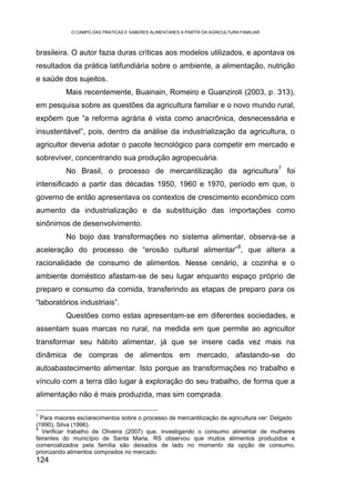 O CAMPO DAS PRÁTICAS E SABERES ALIMENTARES A PARTIR DA AGRICULTURA FAMILIAR



brasileira. O autor fazia duras críticas aos modelos utilizados, e apontava os
resultados da prática latifundiária sobre o ambiente, a alimentação, nutrição
e saúde dos sujeitos.
          Mais recentemente, Buainain, Romeiro e Guanziroli (2003, p. 313),
em pesquisa sobre as questões da agricultura familiar e o novo mundo rural,
expõem que “a reforma agrária é vista como anacrônica, desnecessária e
insustentável”, pois, dentro da análise da industrialização da agricultura, o
agricultor deveria adotar o pacote tecnológico para competir em mercado e
sobreviver, concentrando sua produção agropecuária.
                                                                                          7
          No Brasil, o processo de mercantilização da agricultura                             foi
intensificado a partir das décadas 1950, 1960 e 1970, período em que, o
governo de então apresentava os contextos de crescimento econômico com
aumento da industrialização e da substituição das importações como
sinônimos de desenvolvimento.
          No bojo das transformações no sistema alimentar, observa-se a
                                                                              8
aceleração do processo de “erosão cultural alimentar” , que altera a
racionalidade de consumo de alimentos. Nesse cenário, a cozinha e o
ambiente doméstico afastam-se de seu lugar enquanto espaço próprio de
preparo e consumo da comida, transferindo as etapas de preparo para os
“laboratórios industriais”.
          Questões como estas apresentam-se em diferentes sociedades, e
assentam suas marcas no rural, na medida em que permite ao agricultor
transformar seu hábito alimentar, já que se insere cada vez mais na
dinâmica de compras de alimentos em mercado, afastando-se do
autoabastecimento alimentar. Isto porque as transformações no trabalho e
vínculo com a terra dão lugar à exploração do seu trabalho, de forma que a
alimentação não é mais produzida, mas sim comprada.

7
  Para maiores esclarecimentos sobre o processo de mercantilização da agricultura ver: Delgado
(1990), Silva (1996).
8
   Verificar trabalho de Oliveira (2007) que, investigando o consumo alimentar de mulheres
feirantes do município de Santa Maria, RS observou que muitos alimentos produzidos e
comercializados pela família são deixados de lado no momento da opção de consumo,
priorizando alimentos comprados no mercado.
124
 
