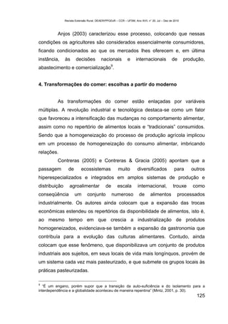 Revista Extensão Rural, DEAER/PPGExR – CCR – UFSM, Ano XVII, n° 20, Jul – Dez de 2010



          Anjos (2003) caracterizou esse processo, colocando que nessas
condições os agricultores são considerados essencialmente consumidores,
ficando condicionados ao que os mercados lhes oferecem e, em última
instância,     às      decisões           nacionais          e      internacionais            de       produção,
                                                 9
abastecimento e comercialização .


4. Transformações do comer: escolhas a partir do moderno


          As transformações do comer estão enlaçadas por variáveis
múltiplas. A revolução industrial e tecnológica destaca-se como um fator
que favoreceu a intensificação das mudanças no comportamento alimentar,
assim como no repertório de alimentos locais e “tradicionais” consumidos.
Sendo que a homogeneização do processo de produção agrícola implicou
em um processo de homogeneização do consumo alimentar, imbricando
relações.
          Contreras (2005) e Contreras & Gracia (2005) apontam que a
passagem         de        ecossistemas               muito          diversificados             para      outros
hiperespecializados e integrados em amplos sistemas de produção e
distribuição      agroalimentar              de       escala         internacional,            trouxe      como
conseqüência          um       conjunto           numeroso            de      alimentos           processados
industrialmente. Os autores ainda colocam que a expansão das trocas
econômicas estendeu os repertórios da disponibilidade de alimentos, isto é,
ao mesmo tempo em que crescia a industrialização de produtos
homogeneizados, evidenciava-se também a expansão da gastronomia que
contribuía para a evolução das culturas alimentares. Contudo, ainda
colocam que esse fenômeno, que disponibilizava um conjunto de produtos
industriais aos sujeitos, em seus locais de vida mais longínquos, provém de
um sistema cada vez mais pasteurizado, e que submete os grupos locais às
práticas pasteurizadas.

9
   “É um engano, porém supor que a transição da auto-suficiência e do isolamento para a
interdependência e a globalidade aconteceu de maneira repentina” (Mintz, 2001, p. 30).
                                                                                                            125
 