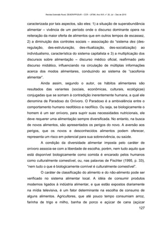 Revista Extensão Rural, DEAER/PPGExR – CCR – UFSM, Ano XVII, n° 20, Jul – Dez de 2010



caracterizada por tais aspectos, são eles: 1) a situação de superabundância
alimentar – vivência de um período onde o discurso dominante opera na
reiteração da maior oferta de alimentos que em outros tempos de escassez,
2) a diminuição dos controles sociais – associação do “sistema des (des-
regulação,      des-estruturação,                des-ritualização,               des-socialização)    ao
individualismo, característica do sistema capitalista e 3) a multiplicação dos
discursos sobre alimentação – discurso médico oficial, reafirmado pelo
discurso midiático, influenciando na circulação de múltiplas informações
acerca dos modos alimentares, conduzindo ao sistema de “cacofonia
alimentar”.
         Ainda assim, segundo o autor, os hábitos alimentares são
resultados das variantes (sociais, econômicas, culturais, ecológicas)
conjugadas que se somam à contradição inerentemente humana, a qual ele
denomina de Paradoxo do Onívoro. O Paradoxo é a ambivalência entre o
comportamento humano neofóbico e neofílico. Ou seja, se biologicamente o
homem é um ser onívoro, para suprir suas necessidades nutricionais, ele
deve requerer uma alimentação sempre diversificada. No entanto, na busca
de novos alimentos, são apresentados os perigos do novo. A aversão aos
perigos, que os novos e desconhecidos alimentos podem oferecer,
representa um risco em potencial para sua sobrevivência, ou saúde.
         A condição da diversidade alimentar imposta pelo caráter de
onívoro associa-se com a liberdade de escolha, porém, nem tudo aquilo que
está disponível biologicamente como comida é encarado pelos humanos
como culturalmente comestível, ou, nas palavras de Fischler (1995, p. 33),
“nem tudo o que é biologicamente comível é culturalmente comestível”.
         O caráter de classificação do alimento e do não-alimento pode ser
verificado no sistema alimentar local. A idéia de consumir produtos
modernos ligados à indústria alimentar, e que estão expostos diariamente
na mídia televisiva, é um fator determinante na escolha de consumo de
alguns alimentos. Agricultores, que até pouco tempo consumiam arroz,
farinha de trigo e milho, banha de porco e açúcar de cana (açúcar
                                                                                                      127
 