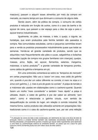 O CAMPO DAS PRÁTICAS E SABERES ALIMENTARES A PARTIR DA AGRICULTURA FAMILIAR



mascavo), passam a adquirir esses alimentos por meio da compra em
mercado, ao mesmo tempo em que diminuem o consumo de alguns dele.
           Sendo assim, além da prática da compra, o consumo de certos
produtos é reduzido em função de outros, como é o caso da banha e do
açúcar de cana, que passam a dar espaço para o óleo de soja e para o
açúcar branco industrializado.
           Igualmente, os pães, as massas, o leite, o queijo, o iogurte, as
hortaliças, que eram produzidos pela família também são passados à
compra. Nas comunidades estudadas, carros e pequenos caminhões levam
para a venda os produtos processados industrialmente quase que todas as
semanas. Vende-se ali grande variedade de produtos, sendo que os
adquiridos mais frequentemente são pães e cucas, salgadinhos e bolachas
recheadas (opção de compra nos grupos familiares com crianças), queijos,
massas, arroz, feijão, sal, açúcar, fermentos, salames, margarina,
                                       10
maionese, e outros produtos , e grande variedade de temperos prontos,
como caldos de galinha e temperos em pó.
           Em uma entrevista comentava-se sobre os “temperos de mercado”
em certas preparações: Não uso o ‘sazon’ em casa, mas caldo de galinha
sim, quando é pra dar um sabor diferente na comida, é mais na sopa e o
arroz com galinha, [...], mais é pra dá gosto na comida”. A polpa de tomate e
a maionese são usadas em elaborações como o cachorro-quente. Quando
fazem um molho “mais consistente” e também “mais rápido” a polpa é
utilizada. Assim, o caldo de galinha é pra dar sabor ao alimento “sem
sabor”,    como       é    relacionada       a    galinha      crioula,     num      sentido   de
desqualificação da comida do lugar, em relação à comida industrial. Da
mesma forma, outros produtos são utilizados somente em preparações não-
tradicionais como é o caso do cachorro-quente, que, por ser uma refeição


10
  A utilização de creme de leite e leite condensado, em detrimento da nata e do doce de leite de
produção interna a unidade familiar também são realidades encontradas facilmente entre as
famílias estudadas, principalmente quando a receita que requer estes ingredientes será destinada
a uma festa ou comemoração externa ao ambiente familiar, ao passo que se o doce for para
consumo inerno da família produz-se com nata e doce de leite caseiro.
128
 