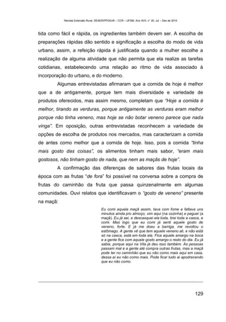 Revista Extensão Rural, DEAER/PPGExR – CCR – UFSM, Ano XVII, n° 20, Jul – Dez de 2010



tida como fácil e rápida, os ingredientes também devem ser. A escolha de
preparações rápidas dão sentido e significação a escolha do modo de vida
urbano, assim, a refeição rápida é justificada quando a mulher escolhe a
realização de alguma atividade que não permita que ela realize as tarefas
cotidianas, estabelecendo uma relação ao ritmo de vida associado à
incorporação do urbano, e do moderno.
        Algumas entrevistadas afirmaram que a comida de hoje é melhor
que a de antigamente, porque tem mais diversidade e variedade de
produtos oferecidos, mas assim mesmo, completam que “Hoje a comida é
melhor, tirando as verduras, porque antigamente as verduras eram melhor
porque não tinha veneno, mas hoje se não botar veneno parece que nada
vinga”. Em oposição, outras entrevistadas reconhecem a variedade de
opções de escolha de produtos nos mercados, mas caracterizam a comida
de antes como melhor que a comida de hoje. Isso, pois a comida “tinha
mais gosto das coisas”, os alimentos tinham mais sabor, “eram mais
gostosos, não tinham gosto de nada, que nem as maçãs de hoje”.
        A confirmação das diferenças de sabores das frutas locais da
época com as frutas “de fora” foi possível na conversa sobre a compra de
frutas do caminhão da fruta que passa quinzenalmente em algumas
comunidades. Ouvi relatos que identificavam o “gosto de veneno” presente
na maçã:
                                      Eu comi aquela maçã assim, tava com fome e faltava uns
                                      minutos ainda pro almoço, vim aqui (na cozinha) e peguei (a
                                      maçã). Eu já sei, e descasquei ela toda, tirei toda a casca, e
                                      comi. Mas logo que eu comi já senti aquele gosto de
                                      veneno, forte. E já me doeu a barriga, me revoltou o
                                      estômago. A gente vê que tem aquele veneno ali, e não está
                                      só na casca, está em toda ela. Fica aquele amargo na boca
                                      e a gente fica com aquele gosto amargo o resto do dia. Eu já
                                      sabia, porque aqui na Vila já deu isso também. As pessoas
                                      passam mal e a gente até compra outras frutas, mas a maçã
                                      pode ter no caminhão que eu não como mais aqui em casa,
                                      dessa aí eu não como mais. Pode ficar tudo ai apodrecendo
                                      que eu não como.




                                                                                                   129
 