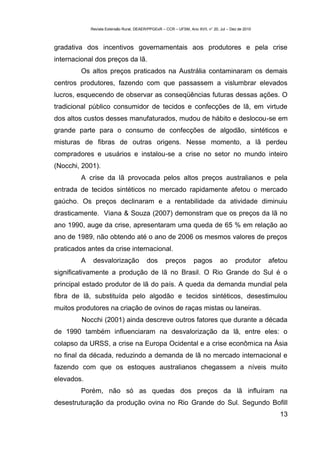 Revista Extensão Rural, DEAER/PPGExR – CCR – UFSM, Ano XVII, n° 20, Jul – Dez de 2010



gradativa dos incentivos governamentais aos produtores e pela crise
internacional dos preços da lã.
         Os altos preços praticados na Austrália contaminaram os demais
centros produtores, fazendo com que passassem a vislumbrar elevados
lucros, esquecendo de observar as conseqüências futuras dessas ações. O
tradicional público consumidor de tecidos e confecções de lã, em virtude
dos altos custos desses manufaturados, mudou de hábito e deslocou-se em
grande parte para o consumo de confecções de algodão, sintéticos e
misturas de fibras de outras origens. Nesse momento, a lã perdeu
compradores e usuários e instalou-se a crise no setor no mundo inteiro
(Nocchi, 2001).
         A crise da lã provocada pelos altos preços australianos e pela
entrada de tecidos sintéticos no mercado rapidamente afetou o mercado
gaúcho. Os preços declinaram e a rentabilidade da atividade diminuiu
drasticamente. Viana & Souza (2007) demonstram que os preços da lã no
ano 1990, auge da crise, apresentaram uma queda de 65 % em relação ao
ano de 1989, não obtendo até o ano de 2006 os mesmos valores de preços
praticados antes da crise internacional.
         A    desvalorização              dos       preços         pagos         ao      produtor    afetou
significativamente a produção de lã no Brasil. O Rio Grande do Sul é o
principal estado produtor de lã do país. A queda da demanda mundial pela
fibra de lã, substituída pelo algodão e tecidos sintéticos, desestimulou
muitos produtores na criação de ovinos de raças mistas ou laneiras.
         Nocchi (2001) ainda descreve outros fatores que durante a década
de 1990 também influenciaram na desvalorização da lã, entre eles: o
colapso da URSS, a crise na Europa Ocidental e a crise econômica na Ásia
no final da década, reduzindo a demanda de lã no mercado internacional e
fazendo com que os estoques australianos chegassem a níveis muito
elevados.
         Porém, não só as quedas dos preços da lã influíram na
desestruturação da produção ovina no Rio Grande do Sul. Segundo Bofill
                                                                                                        13
 