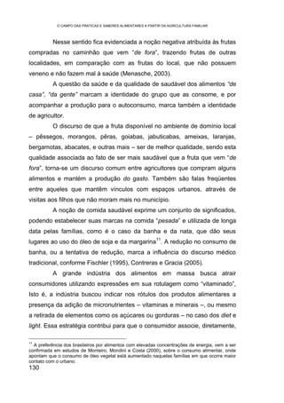 O CAMPO DAS PRÁTICAS E SABERES ALIMENTARES A PARTIR DA AGRICULTURA FAMILIAR



          Nesse sentido fica evidenciada a noção negativa atribuída às frutas
compradas no caminhão que vem “de fora”, trazendo frutas de outras
localidades, em comparação com as frutas do local, que não possuem
veneno e não fazem mal à saúde (Menasche, 2003).
          A questão da saúde e da qualidade de saudável dos alimentos “de
casa”, “da gente” marcam a identidade do grupo que as consome, e por
acompanhar a produção para o autoconsumo, marca também a identidade
de agricultor.
          O discurso de que a fruta disponível no ambiente de domínio local
– pêssegos, morangos, pêras, goiabas, jabuticabas, ameixas, laranjas,
bergamotas, abacates, e outras mais – ser de melhor qualidade, sendo esta
qualidade associada ao fato de ser mais saudável que a fruta que vem “de
fora”, torna-se um discurso comum entre agricultores que compram alguns
alimentos e mantém a produção do gasto. Também são falas freqüentes
entre aqueles que mantêm vínculos com espaços urbanos, através de
visitas aos filhos que não moram mais no município.
          A noção de comida saudável exprime um conjunto de significados,
podendo estabelecer suas marcas na comida “pesada” e utilizada de longa
data pelas famílias, como é o caso da banha e da nata, que dão seus
                                                             11
lugares ao uso do óleo de soja e da margarina . A redução no consumo de
banha, ou a tentativa de redução, marca a influência do discurso médico
tradicional, conforme Fischler (1995), Contreras e Gracia (2005).
          A grande indústria dos alimentos em massa busca atrair
consumidores utilizando expressões em sua rotulagem como “vitaminado”,
Isto é, a indústria buscou indicar nos rótulos dos produtos alimentares a
presença da adição de micronutrientes – vitaminas e minerais –, ou mesmo
a retirada de elementos como os açúcares ou gorduras – no caso dos diet e
light. Essa estratégia contribui para que o consumidor associe, diretamente,

11
  A preferência dos brasileiros por alimentos com elevadas concentrações de energia, vem a ser
confirmada em estudos de Monteiro, Mondini e Costa (2000), sobre o consumo alimentar, onde
apontam que o consumo de óleo vegetal está aumentado naquelas famílias em que ocorre maior
contato com o urbano.
130
 