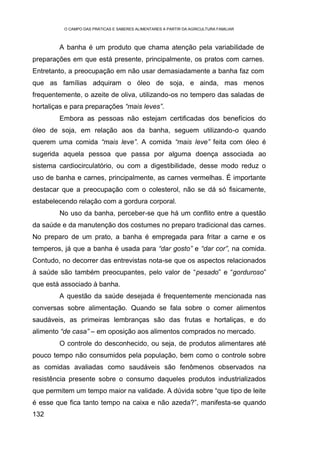 O CAMPO DAS PRÁTICAS E SABERES ALIMENTARES A PARTIR DA AGRICULTURA FAMILIAR



        A banha é um produto que chama atenção pela variabilidade de
preparações em que está presente, principalmente, os pratos com carnes.
Entretanto, a preocupação em não usar demasiadamente a banha faz com
que as famílias adquiram o óleo de soja, e ainda, mas menos
frequentemente, o azeite de oliva, utilizando-os no tempero das saladas de
hortaliças e para preparações “mais leves”.
        Embora as pessoas não estejam certificadas dos benefícios do
óleo de soja, em relação aos da banha, seguem utilizando-o quando
querem uma comida “mais leve”. A comida “mais leve” feita com óleo é
sugerida aquela pessoa que passa por alguma doença associada ao
sistema cardiocirculatório, ou com a digestibilidade, desse modo reduz o
uso de banha e carnes, principalmente, as carnes vermelhas. É importante
destacar que a preocupação com o colesterol, não se dá só fisicamente,
estabelecendo relação com a gordura corporal.
        No uso da banha, perceber-se que há um conflito entre a questão
da saúde e da manutenção dos costumes no preparo tradicional das carnes.
No preparo de um prato, a banha é empregada para fritar a carne e os
temperos, já que a banha é usada para “dar gosto” e “dar cor”, na comida.
Contudo, no decorrer das entrevistas nota-se que os aspectos relacionados
à saúde são também preocupantes, pelo valor de “pesado” e “gorduroso”
que está associado à banha.
        A questão da saúde desejada é frequentemente mencionada nas
conversas sobre alimentação. Quando se fala sobre o comer alimentos
saudáveis, as primeiras lembranças são das frutas e hortaliças, e do
alimento “de casa” – em oposição aos alimentos comprados no mercado.
        O controle do desconhecido, ou seja, de produtos alimentares até
pouco tempo não consumidos pela população, bem como o controle sobre
as comidas avaliadas como saudáveis são fenômenos observados na
resistência presente sobre o consumo daqueles produtos industrializados
que permitem um tempo maior na validade. A dúvida sobre “que tipo de leite
é esse que fica tanto tempo na caixa e não azeda?”, manifesta-se quando
132
 