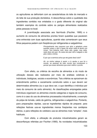 Revista Extensão Rural, DEAER/PPGExR – CCR – UFSM, Ano XVII, n° 20, Jul – Dez de 2010



os agricultores se defrontam com as características do leite do mercado e
do leite de sua produção doméstica. A desconfiança sobre a qualidade dos
ingredientes contidos nos enlatados e o gosto diferente do original são
também exemplos do controle sobre os perigos alimentares realizados
pelas pessoas no local.
         A juvenilização associada aos fast-foods (Fischler, 1995) e o
aumento do consumo de alimentos prontos foram questões que pautaram
uma entrevista com duas agricultoras, quando elas comentavam que seus
filhos pequenos pedem com freqüência por refrigerantes e salgadinhos:
                                        Principalmente meu pequeno que abre a geladeira umas
                                        quantas vezes e não é capaz de achar nada lá dentro pra
                                        comer. Tem bolacha, bolo, doce, pão, queijo, mas nada,
                                        nada disso ele quer. Ás vezes ele quer refri e salgado e não
                                        pão e leite e chimia.

                                        E por que a senhora acha que ele gosta disso tudo?

                                        Ah, na minha cabeça é assim: a tv ajudou e que foi o
                                        mundo, as pessoas de todo mundo que começaram a
                                        pensar que esses alimentos que eram melhor e pronto.


         Com efeito, os critérios de escolha de alimentos e do modo de
utilização desses são realizados por meio de análises coletivas e
individuais, biológicas, sociais e econômicas. Tais critérios se aproximam do
entendimento político e socialmente construído sobre o que devem ser
determinados alimentos (ou o que devo ser, o que identifica o individuo por
meio do consumo de certo alimento). As classificações empregadas pelos
indivíduos organizam os alimentos criando categorias e regras de consumo,
como é o caso do uso de alimentos processados industrialmente, a exemplo
da polpa de tomate, caldo de galinha, refrigerantes e salgadinhos. Portanto,
para preparações rápidas, usa-se ingredientes rápidos de preparar, para
refeições festivas usa-se ingredientes menos freqüentes nos cardápios
diários, e para refeições do cotidiano usa-se alimentos mais “simples”, mais
habituais.
         Com efeito, a utilização de produtos industrializados geram as
desconfianças referidas por Fischler (1995). As novidades industrializadas

                                                                                                     133
 
