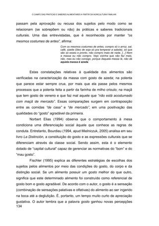 O CAMPO DAS PRÁTICAS E SABERES ALIMENTARES A PARTIR DA AGRICULTURA FAMILIAR



passam pela aprovação ou recusa dos sujeitos pelo modo como se
relacionam (se sobrepõem ou não) às práticas e saberes tradicionais
culturais. Uma das entrevistadas, que é reconhecida por manter “os
mesmos costumes de antes”, afirma:
                                   Com os mesmos costumes de antes, compro só o arroz, sal,
                                   café, azeite (óleo de soja só pra temperar a salada), só que
                                   são só esses e pronto, não compro mais de nada. [...] Nem
                                   a massa eu não compro. Vejo vizinha que não faz mais,
                                   não, mas eu não consigo, porque daquela massa lá, não dá
                                   aquela massa é azeda.


        Estas constatações relativas à qualidade dos alimentos são
verificadas na caracterização da massa com gosto de azeda; na polenta
que parece estar sempre crua, por mais que ela passe pelos mesmos
processos que a polenta feita a partir da farinha de milho crioulo; na maçã
que tem gosto de veneno e que faz mal aquele que “não está acostumado
com maçã de mercado”. Essas comparações surgem em contraposição
entre as comidas “de casa” e “de mercado”, em uma positivação das
qualidades do “gosto” agradável da primeira.
        Norbert Elias (1994) observa que o comportamento à mesa
condiciona uma diferenciação social àquele que conhece as regras de
conduta. Entretanto, Bourdieu (1994, apud Mielniczuk, 2005) analisa em seu
livro La Distinción, a constituição do gosto e as expressões culturais que se
diferenciam através da classe social. Sendo assim, esta é o elemento
dotado de “capital cultural” capaz de gerenciar as normativas do “bom” e do
“mau gosto”.
        Fischler (1995) explica as diferentes estratégias de escolhas dos
sujeitos pelos alimentos por meio das condições do gosto, do corpo e da
distinção social. Se um alimento possuir um gosto melhor do que outro,
significa que este determinado alimento foi construído como referencial de
gosto bom e gosto agradável. De acordo com o autor, o gosto é a sensação
(combinação de sensações palativas e olfativas) do alimento ao ser ingerido
na boca até a deglutição. É, portanto, um tempo muito curto de apreciação
gustativa. O autor lembra que a palavra gosto ganhou novas percepções
134
 