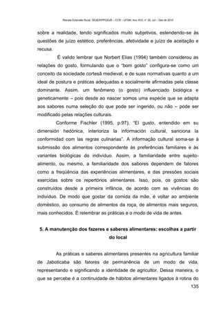 Revista Extensão Rural, DEAER/PPGExR – CCR – UFSM, Ano XVII, n° 20, Jul – Dez de 2010



sobre a realidade, tendo significados muito subjetivos, estendendo-se às
questões de juízo estético, preferências, afetividade e juízo de aceitação e
recusa.
          É valido lembrar que Norbert Elias (1994) também considerou as
relações do gosto, formulando que o “bom gosto” configura-se como um
conceito da sociedade cortesã medieval, e de suas normativas quanto a um
ideal de postura e práticas adequadas e socialmente afirmadas pela classe
dominante. Assim, um fenômeno (o gosto) influenciado biológica e
geneticamente – pois desde ao nascer somos uma espécie que se adapta
aos sabores numa seleção do que pode ser ingerido, ou não – pode ser
modificado pelas relações culturais.
          Conforme Fischler (1995, p.97), “El gusto, entendido em su
dimensión hedónica, interioriza la información cultural, sanciona la
conformidad com las regras culinarias”. A informação cultural soma-se à
submissão dos alimentos correspondente às preferências familiares e às
variantes biológicas do indivíduo. Assim, a familiaridade entre sujeito-
alimento, ou mesmo, a familiaridade dos sabores dependem de fatores
como a freqüência das experiências alimentares, e das pressões sociais
exercidas sobre os repertórios alimentares. Isso, pois, os gostos são
construídos desde a primeira infância, de acordo com as vivências do
individuo. De modo que gostar da comida da mãe, é voltar ao ambiente
doméstico, ao consumo de alimentos da roça, de alimentos mais seguros,
mais conhecidos. É relembrar as práticas e o modo de vida de antes.


 5. A manutenção dos fazeres e saberes alimentares: escolhas a partir
                                                do local


          As práticas e saberes alimentares presentes na agricultura familiar
de Jaboticaba são fatores de permanência de um modo de vida,
representando e significando a identidade de agricultor. Dessa maneira, o
que se percebe é a continuidade de hábitos alimentares ligados à rotina do
                                                                                                     135
 