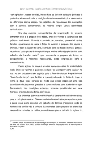 O CAMPO DAS PRÁTICAS E SABERES ALIMENTARES A PARTIR DA AGRICULTURA FAMILIAR



“ser agricultor”. Nesse sentido, muito mais do que um cardápio pensado a
partir dos alimentos locais, a tradição alimentar é resultado dos movimentos
de diferentes atores sociais, nas relações de negociação das operações
com a comida, conformando, ao mesmo tempo, várias identidades
reivindicadas.
           Um dos maiores representantes da organização do sistema
alimentar local é o preparo dos doces, onde se verifica a valorização das
práticas tradicionais. Durante o período de pesquisa, presenciei muitas
famílias organizarem-se para o feitio do açúcar e preparo dos doces e
chimias. Fazer o açúcar de cana, e através dele os doces: chimias, geléias,
rapaduras, puxa-puxas é uma prática que motiva todo o grupo familiar que,
                                     13
sabedor do trabalho extra                 que representa o preparo de todos os
equipamentos         e    materiais       necessários,       ainda      empolga-se         para   o
acontecimento.
           Fazer açúcar de cana é um dos momentos altos da sociabilidade
local, onde os vizinhos e parentes sempre “se achegam” para “ajudar” na
lida. Há um processo a ser seguido para o feitio do açúcar. Prepara-se um
“forninho de barro”, para facilitar a operacionalização do feitio do doce, a
lenha já deve estar cortada de modo que esteja disponível uma boa
quantidade de pequenos gravetos e cortes maiores para sustentar o fogo.
Dependendo das condições externas, pode-se providenciar um local
fechado: projetando uma tenda com lonas.
           Os próximos passos são destinados à obtenção da cana e do caldo
para a redução à açúcar. São necessários braços fortes para cortar e pelar
a cana, essa tarefa constitui um trabalho de domínio masculino, onde os
homens da família vão à lavoura. Às mulheres cabe preparar os utensílios
necessários: o tacho, os baldes, os recipientes para a retirada do açúcar do




13
   Trabalho “extra” no sentido de ter de empregar sua atenção às atividades rotineiras no cuidado
da terra, da criação e da casa, e ainda rearranjar tempo e disposição física e mental para as
atividades do gasto.
136
 