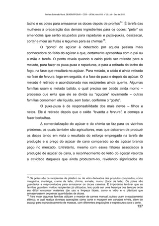 Revista Extensão Rural, DEAER/PPGExR – CCR – UFSM, Ano XVII, n° 20, Jul – Dez de 2010



                                                                                             14
tacho e os potes para armazenar os doces depois de prontos . É tarefa das
mulheres a preparação dos demais ingredientes para os doces: “pelar” os
amendoins que serão ocupados para rapaduras e puxa-puxas, descascar,
                                                                           15
cortar e moer as frutas e legumes para as chimias .
          O “ponto” do açúcar é detectado por aquela pessoa mais
conhecedora do feitio do açúcar e que, certamente apreendeu com o pai ou
a mãe a tarefa. O ponto revela quando o caldo pode ser retirado para o
melado, para fazer os puxa-puxa e rapaduras, e para a retirada do tacho do
fogo, na fase que resultará no açúcar. Para melado, o caldo é ainda retirado
na fase de fervura, logo em seguida, é a fase do puxa e depois do açúcar. O
melado é retirado e acondicionado nos recipientes ainda quente. Algumas
famílias usam o melado batido, o qual precisa ser batido ainda morno –
processo que evita que ele se divida ou “açucare” novamente – outras
famílias consomem ele líquido, sem bater, conforme o “gosto”.
          O puxa-puxa é de responsabilidade dos mais novos – filhos e
netos. Ele é retirado depois que o caldo “levanta a fervura”, e começa a
fazer borbulhas.
          A comercialização do açúcar e da chimia se faz para os vizinhos
próximos, os quais também são agricultores, mas que deixaram de produzir
os doces tendo em vista o resultado do esforço empregado na tarefa de
produção e o preço do açúcar de cana comparado ao do açúcar branco
pago no mercado. Entretanto, mesmo com esses fatores associados à
produção de açúcar de cana, o reconhecimento do feitio do açúcar valoriza
a atividade daqueles que ainda produzem-no, revelando significados do




14
   Os potes são os recipientes de plástico ou de vidro derivados dos produtos comprados, como
margarina, manteiga, creme de leite, chimia, sorvete, mumu (doce de leite). Os potes são
guardados e reaproveitados para armazenar os doces caseiros. É importante lembrar que as
famílias guardam muitos recipientes já utilizados, isso pode ser uma herança dos tempos onde
era difícil encontrar materiais (de uso e limpeza fáceis, como o vidro e o plástico) que
armazenassem pequenas quantidades de doces.
15
   Para moer algumas famílias utilizam o moedor de carnes manual; outras usam o equipamento
elétrico, o qual realiza diversas operações como corte e moagem em variados níveis, além de
espaço para o processamento de massas, com diferentes angulações e espessuras para o corte.
                                                                                                      137
 