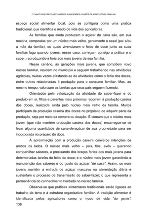 O CAMPO DAS PRÁTICAS E SABERES ALIMENTARES A PARTIR DA AGRICULTURA FAMILIAR



espaço social alimentar local, pois se configura como uma prática
tradicional, que identifica o modo de vida dos agricultores.
         As famílias que ainda produzem o açúcar de cana são, em sua
maioria, compostas por um núcleo mais velho, geralmente o casal (pai e/ou
a mãe da família), os quais vivenciaram o feitio de doce junto as suas
famílias logo quando jovens, nesse caso, carregam consigo a prática e o
saber, reproduzindo-a hoje aos mais jovens de sua família.
         Nesse cenário, as gerações mais jovens, que compõem novo
núcleo familiar, residem no município e seguem trabalhando nas atividades
agrícolas, muitas vezes afastando-se de atividades como o feitio dos doces,
entre outras relacionadas à produção para o consumo familiar. Mas, ao
mesmo tempo, valorizam as tarefas que seus pais seguem fazendo.
         Orientados pela valorização da atividade do saber-fazer e do
produto em si, filhos e parentes mais próximos recorrem à produção caseira
dos doces, realizada ainda pelo núcleo mais velho da família. Muitos
participam da produção caseira dos doces no propósito de adquirir parte da
produção, seja por meio da compra ou doação. É comum que o núcleo mais
jovem (que não mantém produção caseira dos doces) encarregue-se de
levar alguma quantidade de cana-de-açúcar de sua propriedade para ser
incorporada no preparo do doce.
         A aproximação com a produção caseira converge intenções de
ambos os lados. O núcleo mais velho – pais, tios, avós – querendo
compartilhar saberes, e precisando dos braços fortes dos mais jovens para
determinadas tarefas do feitio do doce; e o núcleo mais jovem garantindo a
manutenção dos saberes e do gosto do açúcar “de casa”. Assim, os mais
jovens mantém a entrada de açúcar mascavo na alimentação diária e
sustentam o processo de transmissão do saber-fazer; o que representa a
permanência do conhecimento herdado no núcleo familiar.
         Observa-se que práticas alimentares tradicionais estão ligadas ao
trabalho da terra e à estrutura organizativa familiar. A tradição alimentar é
identificada pelos agricultores como o modo de vida “da gente”,
138
 