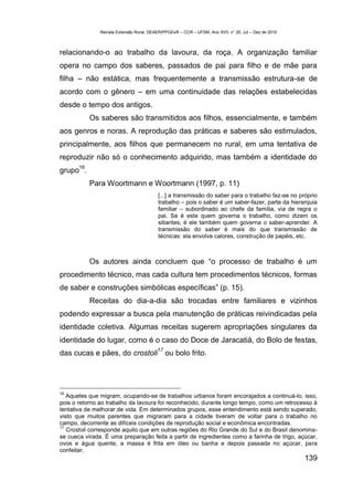 Revista Extensão Rural, DEAER/PPGExR – CCR – UFSM, Ano XVII, n° 20, Jul – Dez de 2010



relacionando-o ao trabalho da lavoura, da roça. A organização familiar
opera no campo dos saberes, passados de pai para filho e de mãe para
filha – não estática, mas frequentemente a transmissão estrutura-se de
acordo com o gênero – em uma continuidade das relações estabelecidas
desde o tempo dos antigos.
            Os saberes são transmitidos aos filhos, essencialmente, e também
aos genros e noras. A reprodução das práticas e saberes são estimulados,
principalmente, aos filhos que permanecem no rural, em uma tentativa de
reproduzir não só o conhecimento adquirido, mas também a identidade do
       16
grupo .
            Para Woortmann e Woortmann (1997, p. 11)
                                          [...] a transmissão do saber para o trabalho faz-se no próprio
                                          trabalho – pois o saber é um saber-fazer, parte da hierarquia
                                          familiar – subordinado ao chefe da família, via de regra o
                                          pai. Se é este quem governa o trabalho, como dizem os
                                          sitiantes, é ele também quem governa o saber-aprender. A
                                          transmissão do saber é mais do que transmissão de
                                          técnicas: ela envolve calores, construção de papéis, etc.



            Os autores ainda concluem que “o processo de trabalho é um
procedimento técnico, mas cada cultura tem procedimentos técnicos, formas
de saber e construções simbólicas específicas” (p. 15).
            Receitas do dia-a-dia são trocadas entre familiares e vizinhos
podendo expressar a busca pela manutenção de práticas reivindicadas pela
identidade coletiva. Algumas receitas sugerem apropriações singulares da
identidade do lugar, como é o caso do Doce de Jaracatiá, do Bolo de festas,
                                          17
das cucas e pães, do crostoli                  ou bolo frito.




16
   Aqueles que migram, ocupando-se de trabalhos urbanos foram encorajados a continuá-lo, isso,
pois o retorno ao trabalho da lavoura foi reconhecido, durante longo tempo, como um retrocesso à
tentativa de melhorar de vida. Em determinados grupos, esse entendimento está sendo superado,
visto que muitos parentes que migraram para a cidade tiveram de voltar para o trabalho no
campo, decorrente as difíceis condições de reprodução social e econômica encontradas.
17
   Crostoli corresponde aquilo que em outras regiões do Rio Grande do Sul e do Brasil denomina-
se cueca virada. É uma preparação feita a partir de ingredientes como a farinha de trigo, açúcar,
ovos e água quente, a massa é frita em óleo ou banha e depois passada no açúcar, para
confeitar.
                                                                                                       139
 