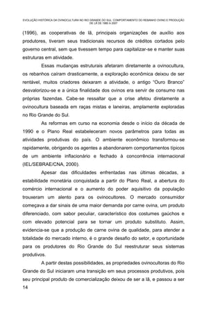 EVOLUÇÃO HISTÓRICA DA OVINOCULTURA NO RIO GRANDE DO SUL: COMPORTAMENTO DO REBANHO OVINO E PRODUÇÃO
                                          DE LÃ DE 1980 A 2007


(1996), as cooperativas de lã, principais organizações de auxílio aos
produtores, tiveram seus tradicionais recursos de créditos cortados pelo
governo central, sem que tivessem tempo para capitalizar-se e manter suas
estruturas em atividade.
           Essas mudanças estruturais afetaram diretamente a ovinocultura,
os rebanhos caíram drasticamente, a exploração econômica deixou de ser
rentável, muitos criadores deixaram a atividade, o antigo “Ouro Branco”
desvalorizou-se e a única finalidade dos ovinos era servir de consumo nas
próprias fazendas. Cabe-se ressaltar que a crise afetou diretamente a
ovinocultura baseada em raças mistas e laneiras, amplamente exploradas
no Rio Grande do Sul.
           As reformas em curso na economia desde o início da década de
1990 e o Plano Real estabeleceram novos parâmetros para todas as
atividades produtivas do país. O ambiente econômico transformou-se
rapidamente, obrigando os agentes a abandonarem comportamentos típicos
de um ambiente inflacionário e fechado à concorrência internacional
(IEL/SEBRAE/CNA, 2000).
           Apesar das dificuldades enfrentadas nas últimas décadas, a
estabilidade monetária conquistada a partir do Plano Real, a abertura do
comércio internacional e o aumento do poder aquisitivo da população
trouxeram um alento para os ovinocultores. O mercado consumidor
começava a dar sinais de uma maior demanda por carne ovina, um produto
diferenciado, com sabor peculiar, característico dos costumes gaúchos e
com elevado potencial para se tornar um produto substituto. Assim,
evidencia-se que a produção de carne ovina de qualidade, para atender a
totalidade do mercado interno, é o grande desafio do setor, e oportunidade
para os produtores do Rio Grande do Sul reestruturar seus sistemas
produtivos.
           A partir destas possibilidades, as propriedades ovinocultoras do Rio
Grande do Sul iniciaram uma transição em seus processos produtivos, pois
seu principal produto de comercialização deixou de ser a lã, e passou a ser
14
 