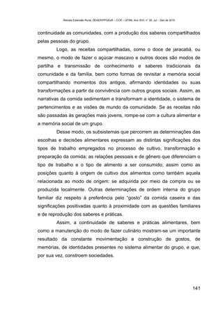 Revista Extensão Rural, DEAER/PPGExR – CCR – UFSM, Ano XVII, n° 20, Jul – Dez de 2010



continuidade as comunidades, com a produção dos saberes compartilhados
pelas pessoas do grupo.
        Logo, as receitas compartilhadas, como o doce de jaracatiá, ou
mesmo, o modo de fazer o açúcar mascavo e outros doces são modos de
partilha e transmissão de conhecimento e saberes tradicionais da
comunidade e da família, bem como formas de revisitar a memória social
compartilhando momentos dos antigos, afirmando identidades ou suas
transformações a partir da convivência com outros grupos sociais. Assim, as
narrativas da comida sedimentam e transformam a identidade, o sistema de
pertencimentos e as visões de mundo da comunidade. Se as receitas não
são passadas às gerações mais jovens, rompe-se com a cultura alimentar e
a memória social de um grupo.
        Desse modo, os subsistemas que percorrem as determinações das
escolhas e decisões alimentares expressam as distintas significações dos
tipos de trabalho empregados no processo de cultivo, transformação e
preparação da comida; as relações pessoais e de gênero que diferenciam o
tipo de trabalho e o tipo de alimento a ser consumido; assim como as
posições quanto à origem de cultivo dos alimentos como também aquela
relacionada ao modo de origem: se adquirida por meio da compra ou se
produzida localmente. Outras determinações de ordem interna do grupo
familiar diz respeito à preferência pelo “gosto” da comida caseira e das
significações positivadas quanto à proximidade com as questões familiares
e de reprodução dos saberes e práticas.
        Assim, a continuidade de saberes e práticas alimentares, bem
como a manutenção do modo de fazer culinário mostram-se um importante
resultado da constante movimentação e construção de gostos, de
memórias, de identidades presentes no sistema alimentar do grupo, e que,
por sua vez, constroem sociedades.




                                                                                                   141
 