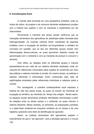 O CAMPO DAS PRÁTICAS E SABERES ALIMENTARES A PARTIR DA AGRICULTURA FAMILIAR



6. Considerações finais


          A comida está envolvida em uma perspectiva simbólica, onde os
rituais de cultivo, de preparo e de consumo alimentar estabelecem junções
com a história dos sujeitos e com as memórias e sentimentos por ela
relacionados.
          Percorrendo a memória dos atores sociais verifica-se que as
interações alimentares dos agricultores de Jaboticaba estão marcadas pela
heterogeneidade. As nuances culturais foram resultantes de aspectos
múltiplos como a ocupação do território sul-rio-grandense e também do
município em questão, que se deu por diferentes grupos sociais com
diferenciações étnica-culturais, as quais permitiram distintos modos de
aproximação com o ambiente e com as maneiras de produzir e consumir o
alimento.
          Com efeito, as relações entre os diferentes grupos e culturas
apresentaram-se por meio de um sistema alimentar localizado, onde um
conjunto de referenciais vivenciados pelos sujeitos foi construído por meio
das práticas e saberes inerentes à comida. Ao mesmo tempo, as práticas e
saberes referentes à alimentação foram moldurados pela rede de
significações emanadas pelos referenciais individuais e coletivos sobre a
comida.
          Por conseguinte, a culinária contemporânea local expressa a
história de vida dos atores locais, as quais se somam às memórias da
ocupação do território, às memórias do “tempo dos antigos”. Sendo assim,
os espaços sociais alimentares sinalizam identidades reivindicadas a partir
de relações entre os atores sociais e o ambiente, as quais marcam o
sistema alimentar. Nesse contexto, os alimentos, as preparações culinárias
e o saber-fazer sinalizam-se enquanto símbolos de um tempo e de uma
trajetória, operando como fator de identificação do agricultor.
          Assim, as práticas alimentares dos agricultores expõem o
entendimento do que é “ser agricultor”, pois a atividade agrícola e o vínculo
142
 