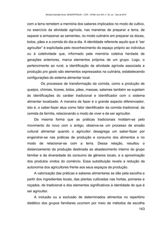 Revista Extensão Rural, DEAER/PPGExR – CCR – UFSM, Ano XVII, n° 20, Jul – Dez de 2010



com a terra remetem a memória dos saberes implicados no modo de cultivo,
no exercício da atividade agrícola, nas maneiras de preparar a terra, de
separar e armazenar as sementes, no modo culinário em preparar os doces,
bolos, pães e a comida do dia-a-dia. A identidade referente aquilo que é “ser
agricultor” é explicitada pelo reconhecimento do espaço próprio ao indivíduo
ou à coletividade que, informado pela memória coletiva herdada de
gerações anteriores, marca elementos próprios de um grupo. Logo, o
pertencimento ao rural, a identificação da atividade agrícola associada a
produção pro gasto são elementos expressados na culinária, estabelecendo
configurações do sistema alimentar local.
         Os processos de transformação da comida, como a produção de
queijos, chimias, licores, bolos, pães, massas, salames também se sujeitam
às identificações do caráter tradicional e identificador com o sistema
alimentar localizado. A maneira de fazer é o grande aspecto diferenciador,
isto é, o saber-fazer atua como fator identificador da comida tradicional, da
comida da família, relacionando o modo de viver e de ser agricultor.
    Da mesma forma que as práticas tradicionais moldam-se pelo
movimento do novo com o antigo, observa-se um processo de erosão
cultural alimentar quando o agricultor desagrega um saber-fazer por
engendrar-se nas práticas de produção e consumo dos alimentos e no
modo    de    relacionar-se            com       a     terra.      Dessa         relação,            resultou   o
distanciamento da produção destinada ao abastecimento interno do grupo
familiar e da diversidade do consumo de gêneros locais, e a aproximação
dos produtos vindos do comércio. Essa substituição revela a redução da
autonomia dos agricultores frente aos seus espaços de produção.
    A valorização das práticas e saberes alimentares se dão pela escolha a
partir dos ingredientes locais, das plantas cultivadas nas hortas, pomares e
roçados, do tradicional e dos elementos significativos à identidade do que é
ser agricultor.
    A inclusão ou a exclusão de determinados alimentos no repertório
dietético dos grupos familiares ocorrem por meio de métodos de escolha
                                                                                                            143
 