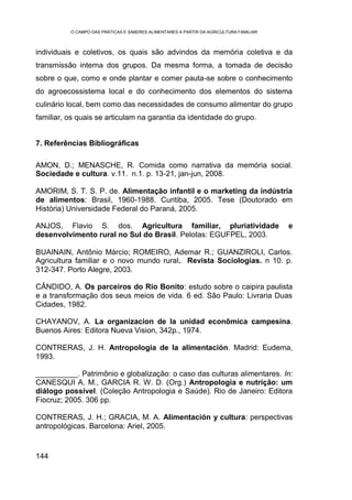 O CAMPO DAS PRÁTICAS E SABERES ALIMENTARES A PARTIR DA AGRICULTURA FAMILIAR



individuais e coletivos, os quais são advindos da memória coletiva e da
transmissão interna dos grupos. Da mesma forma, a tomada de decisão
sobre o que, como e onde plantar e comer pauta-se sobre o conhecimento
do agroecossistema local e do conhecimento dos elementos do sistema
culinário local, bem como das necessidades de consumo alimentar do grupo
familiar, os quais se articulam na garantia da identidade do grupo.


7. Referências Bibliográficas

AMON, D.; MENASCHE, R. Comida como narrativa da memória social.
Sociedade e cultura. v.11. n.1. p. 13-21, jan-jun, 2008.

AMORIM, S. T. S. P. de. Alimentação infantil e o marketing da indústria
de alimentos: Brasil, 1960-1988. Curitiba, 2005. Tese (Doutorado em
História) Universidade Federal do Paraná, 2005.

ANJOS, Flavio S. dos. Agricultura familiar, pluriatividade                              e
desenvolvimento rural no Sul do Brasil. Pelotas: EGUFPEL, 2003.

BUAINAIN, Antônio Márcio; ROMEIRO, Ademar R.; GUANZIROLI, Carlos.
Agricultura familiar e o novo mundo rural. Revista Sociologias. n 10. p.
312-347. Porto Alegre, 2003.

CÂNDIDO, A. Os parceiros do Rio Bonito: estudo sobre o caipira paulista
e a transformação dos seus meios de vida. 6 ed. São Paulo: Livraria Duas
Cidades, 1982.

CHAYANOV, A. La organizacion de la unidad econômica campesina.
Buenos Aires: Editora Nueva Vision, 342p., 1974.

CONTRERAS, J. H. Antropologia de la alimentación. Madrid: Eudema,
1993.

__________. Patrimônio e globalização: o caso das culturas alimentares. In:
CANESQUI A. M., GARCIA R. W. D. (Org.) Antropologia e nutrição: um
diálogo possível. (Coleção Antropologia e Saúde). Rio de Janeiro: Editora
Fiocruz; 2005. 306 pp.

CONTRERAS, J. H.; GRACIA, M. A. Alimentación y cultura: perspectivas
antropológicas. Barcelona: Ariel, 2005.


144
 