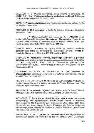 Revista Extensão Rural, DEAER/PPGExR – CCR – UFSM, Ano XVII, n° 20, Jul – Dez de 2010



DELGADO, N. G. Política econômica, ajuste externo e agricultura. In:
LEITE, S, P. (Org.). Políticas públicas e agricultura no Brasil. Editora da
UFRGS: Porto Alegre/RS, pp. 15-52, 2001.

ELIAS, N. Processo civilizador: uma história dos costumes. volume 1. Rio
de Janeiro: Zahar, 1994.

FISCHLER, C. El (h)omnívoro: el gusto, la cocina y el cuerpo. Barcelona:
Anagrama, 1995.

__________. A “McDonaldização” dos costumes. In: FLANDRIN, Jean-
Louis; MONTANARI, Massimo. História da Alimentação. Tradução de
Luciano Vieira Machado e Guilherme João de Freitas Teixeira. 5. ed. São
Paulo: Estação Liberdade, 1998. cap. 47, p. 841-862.

GARCIA, R.W.D. Reflexos da globalização na cultura alimentar:
considerações sobre as mudanças na alimentação urbana. Revista de
Nutrição, Campinas, v.16, n.4, p.483-492, out/dez, 2003.

GAZOLLA, M. Agricultura familiar, segurança alimentar e políticas
públicas: uma análise a partir da produção para autoconsumo no território
do Alto Uruguai/RS. 2004. 287 f. Dissertação (Mestrado em
Desenvolvimento Rural) – Universidade Federal do Rio Grande do Sul,
Porto Alegre, 2004.

GOODMAN, D.; SORJ, B.; WILKINSON, J. Das lavouras às
biotecnologias: agricultura e indústria no sistema internacional. Rio de
Janeiro: Campus, 1990. 181 p

FLANDRIN, J.; MONTANARI, M. História da Alimentação. Tradução de
Luciano Vieira Machado e Guilherme João de Freitas Teixeira. 5.ed. São
Paulo: Estação Liberdade, 1998.

KAUTSKY, K. A Questão Agrária. São Paulo: Editora Nova Cultural,
Tradução: Otto Erich Walter Maas, 1986. (Coleção Os Economistas).

MENASCHE, R. Os grãos da discórdia e o risco à mesa: um estudo
antropológico das representações sociais sobre cultivos e alimentos
transgênicos no Rio Grande do Sul. Porto Alegre: Ufrgs, 2003. 287f. Tese
(Doutorado em Antropologia Social) – Programa de Pós-graduação em
Antropologia Social. Instituto de Filosofia e Ciências Humanas. Universidade
Federal do Rio Grande do Sul.

MIELNICZUK, V. B. O. Gosto ou necessidade? Os significados da
alimentação escolar no município do Rio de Janeiro. 2005 Dissertação

                                                                                                   145
 