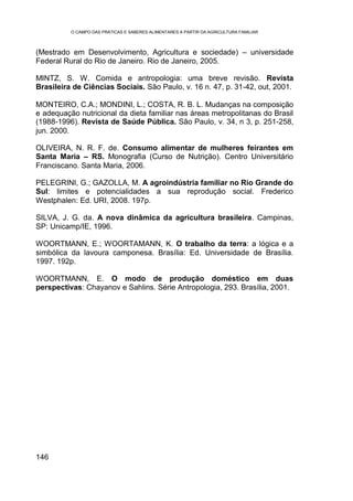 O CAMPO DAS PRÁTICAS E SABERES ALIMENTARES A PARTIR DA AGRICULTURA FAMILIAR



(Mestrado em Desenvolvimento, Agricultura e sociedade) – universidade
Federal Rural do Rio de Janeiro. Rio de Janeiro, 2005.

MINTZ, S. W. Comida e antropologia: uma breve revisão. Revista
Brasileira de Ciências Sociais. São Paulo, v. 16 n. 47, p. 31-42, out, 2001.

MONTEIRO, C.A.; MONDINI, L.; COSTA, R. B. L. Mudanças na composição
e adequação nutricional da dieta familiar nas áreas metropolitanas do Brasil
(1988-1996). Revista de Saúde Pública. São Paulo, v. 34, n 3, p. 251-258,
jun. 2000.

OLIVEIRA, N. R. F. de. Consumo alimentar de mulheres feirantes em
Santa Maria – RS. Monografia (Curso de Nutrição). Centro Universitário
Franciscano. Santa Maria, 2006.

PELEGRINI, G.; GAZOLLA, M. A agroindústria familiar no Rio Grande do
Sul: limites e potencialidades a sua reprodução social. Frederico
Westphalen: Ed. URI, 2008. 197p.

SILVA, J. G. da. A nova dinâmica da agricultura brasileira. Campinas,
SP: Unicamp/IE, 1996.

WOORTMANN, E.; WOORTAMANN, K. O trabalho da terra: a lógica e a
simbólica da lavoura camponesa. Brasília: Ed. Universidade de Brasília.
1997. 192p.

WOORTMANN, E. O modo de produção doméstico em duas
perspectivas: Chayanov e Sahlins. Série Antropologia, 293. Brasília, 2001.




146
 