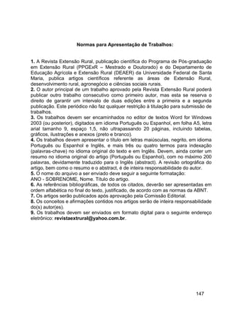 Normas para Apresentação de Trabalhos:


1. A Revista Extensão Rural, publicação científica do Programa de Pós-graduação
em Extensão Rural (PPGExR – Mestrado e Doutorado) e do Departamento de
Educação Agrícola e Extensão Rural (DEAER) da Universidade Federal de Santa
Maria, publica artigos científicos referente as áreas de Extensão Rural,
desenvolvimento rural, agronegócio e ciências sociais rurais.
2. O autor principal de um trabalho aprovado pela Revista Extensão Rural poderá
publicar outro trabalho consecutivo como primeiro autor, mas esta se reserva o
direito de garantir um intervalo de duas edições entre a primeira e a segunda
publicação. Este periódico não faz qualquer restrição à titulação para submissão de
trabalhos.
3. Os trabalhos devem ser encaminhados no editor de textos Word for Windows
2003 (ou posterior), digitados em idioma Português ou Espanhol, em folha A5, letra
arial tamanho 9, espaço 1,5, não ultrapassando 20 páginas, incluindo tabelas,
gráficos, ilustrações e anexos (preto e branco).
4. Os trabalhos devem apresentar o título em letras maiúsculas, negrito, em idioma
Português ou Espanhol e Inglês, e mais três ou quatro termos para indexação
(palavras-chave) no idioma original do texto e em Inglês. Devem, ainda conter um
resumo no idioma original do artigo (Português ou Espanhol), com no máximo 200
palavras, devidamente traduzido para o Inglês (abstract). A revisão ortográfica do
artigo, bem como o resumo e o abstract, é de inteira responsabilidade do autor.
5. O nome do arquivo a ser enviado deve seguir a seguinte formatação:
ANO - SOBRENOME, Nome. Título do artigo.
6. As referências bibliográficas, de todos os citados, deverão ser apresentadas em
ordem alfabética no final do texto, justificado, de acordo com as normas da ABNT.
7. Os artigos serão publicados após aprovação pela Comissão Editorial.
8. Os conceitos e afirmações contidos nos artigos serão de inteira responsabilidade
do(s) autor(es).
9. Os trabalhos devem ser enviados em formato digital para o seguinte endereço
eletrônico: revistaextrural@yahoo.com.br.




                                                                           147
 